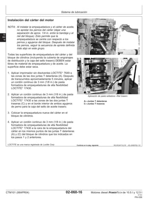 Sistema de lubricación
02
060
16
RG,RG34710,219 –63–24SEP02–1/2
Instalación del cárter del motor
RG10273A
–UN–03APR02
RG10274
–UN–06AUG99
Aplicación de pasta selladora—Riel trasero
A—Juntas T delanteras
C—Juntas T traseras
NOTA: Al instalar la empaquetadura y el cárter de aceite,
no apretar los pernos del cárter (dejar una
separación de aprox. 1/4 in. entre la bandeja y el
riel del bloque). Esto permite que la
empaquetadura se centre con respecto a los
pernos y agujeros del bloque. Después de instalar
los pernos, seguir la secuencia de apriete definida
más abjo en este grupo.
Todas las superficies de empaquetadura del cárter y del
bloque de cilindros (incluyendo la cubierta de engranajes
de distribución y la caja del sello trasero) DEBEN estar
libres de material de empaquetadura y de aceite. La
superficie debe estar seca.
1. Aplicar imprimador sin disolventes LOCTITE
7649 a
las zonas de las dos juntas T delanteras (A). Después
de transcurridos aproximadamente 5 minutos, aplicar
un cordón continuo de 3 mm (1/8 in.) de pasta
formadora de empaquetaduras de alta flexibilidad
LOCTITE
17430.
2. Aplicar un cordón continuo de 3 mm (1/8 in.) de pasta
formadora de empaquetaduras de alta flexibilidad
LOCTITE
17430 a las zonas de las dos juntas T
traseras (C) y en el borde interior de ambos agujeros
de perno para la caja del sello de aceite trasero.
3. Colocar la empaquetadura nueva del cárter en el
bloque de cilindros.
4. Aplicar un cordón continuo de 3 mm (1/8 in.) de pasta
formadora de empaquetaduras de alta flexibilidad
LOCTITE
17430 a la cara de la empaquetadura del
cárter en los mismos puntos de las juntas T delanteras
(A) y (C) del bloque de cilindros que los indicados en
los pasos 1 y 2 anteriores.
LOCTITE es una marca registrada de Loctite Corp. Continúa en la pág. siguiente
CTM101 (06APR04) 02-060-16 Motores diesel POWERTECH de 10.5 l y 12.5 l
041904
PN=288
 
