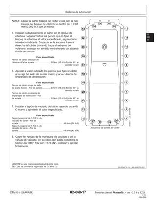 Sistema de lubricación
02
060
17
RG,RG34710,219 –63–24SEP02–2/2
RG8817
–UN–20MAY98
Secuencia de apriete del cárter
NOTA: Ubicar la parte trasera del cárter a ras con la cara
trasera del bloque de cilindros o dentro de ± 0.05
mm (0.002 in.) con la misma.
5. Instalar cuidadosamente el cárter en el bloque de
cilindros y apretar todos los pernos que lo fijan al
bloque de cilindros al valor especificado, siguiendo la
secuencia indicada. Empezar en la esquina trasera
derecha del cárter (mirando hacia el extremo del
volante) y avanzar en sentido contrahorario de acuerdo
con la secuencia.
Valor especificado
Pernos de cárter a bloque de
cilindros—Par de apriete 25 N•m (18.5 lb-ft) más 90° en
sentido horario
...........................
6. Apretar al valor indicado los pernos que fijan el cárter
a la caja del sello de aceite trasero y a la cubierta de
engranajes de distribución.
Valor especificado
Pernos de cárter a caja de sello
de aceite trasero—Par de apriete 25 N•m (18.5 lb-ft) más 90° en
sentido horario
.............
Pernos de cárter a cubierta de
engranajes de distribución—Par
de apriete 25 N•m (18.5 lb-ft) más 90° en
sentido horario
..................................................
7. Instalar el tapón de vaciado del cárter usando un anillo
O nuevo y apretarlo al valor especificado.
Valor especificado
Tapón hexagonal de 1-1/4 in. de
vaciado del cárter—Par de
apriete 46 N•m (34 lb-ft)
..............................................................................
Tapón hexagonal de 1-1/2 in. de
vaciado del cárter—Par de
apriete 64 N•m (47 lb-ft)
..............................................................................
8. Cubrir las roscas de la manguera de vaciado y de la
válvula de vaciado, en su caso, con pasta selladora de
tubos LOCTITE
592 con TEFLON
. Colocar y apretar
firmemente.
LOCTITE es una marca registrada de Loctite Corp.
TEFLON es una marca registrada de Du Pont Co.
CTM101 (06APR04) 02-060-17 Motores diesel POWERTECH de 10.5 l y 12.5 l
041904
PN=289
 