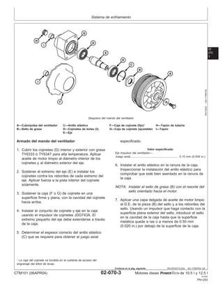 Sistema de enfriamiento
02
070
3
RG,RG34710,224 –63–17SEP02–3/5
RG12423
–UN–17SEP02
Despiece del mando del ventilador
A—Cubo/polea del ventilador C—Anillo elástico F—Caja de cojinete (fijo)1
H—Tapón de tuberı́a
B—Sello de grasa D—Cojinetes de bolas (2) G—Caja de cojinete (ajustable) I—Tapón
E—Eje
Armado del mando del ventilador
1. Cubrir los cojinetes (D) interior y exterior con grasa
TY6333 ó TY6347 para alta temperatura. Aplicar
aceite de motor limpio al diámetro interior de los
cojinetes y al diámetro exterior del eje.
2. Sostener el extremo del eje (E) e instalar los
cojinetes contra los rebordes de cada extremo del
eje. Aplicar fuerza a la pista interior del cojinete
solamente.
3. Sostener la caja (F o G) de cojinete en una
superficie firme y plana, con la cavidad del cojinete
hacia arriba.
4. Instalar el conjunto de cojinete y eje en la caja
usando el impulsor de cojinetes JDG743A. El
extremo pequeño del eje debe extenderse a través
de la caja.
5. Determinar el espesor correcto del anillo elástico
(C) que se requiere para obtener el juego axial
especificado.
Valor especificado
Eje impulsor del ventilador—
Juego axial 0.10 mm (0.004 in.)
...........................................................
6. Instalar el anillo elástico en la ranura de la caja.
Inspeccionar la instalación del anillo elástico para
comprobar que esté bien asentado en la ranura de
la caja.
NOTA: Instalar el sello de grasa (B) con el resorte del
sello orientado hacia el motor.
7. Aplicar una capa delgada de aceite de motor limpio
al D.E. de la pieza (B) del sello y a los rebordes del
sello. Usando un impulsor que haga contacto con la
superficie plana exterior del sello, introducir el sello
en la cavidad de la caja hasta que la superficie
metálica quede a ras o a menos de 0.50 mm
(0.020 in.) por debajo de la superficie de la caja.
1
La caja del cojinete va fundida en la cubierta de acceso del
engranaje del árbol de levas.
CTM101 (06APR04) 02-070-3 Motores diesel POWERTECH de 10.5 l y 12.5 l
041904
PN=293
Continúa en la pág. siguiente
 