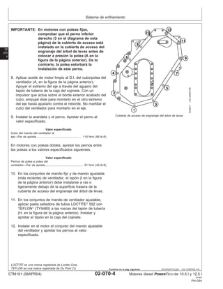 Sistema de enfriamiento
02
070
4
RG,RG34710,224 –63–17SEP02–4/5
RG8811
–UN–20MAY98
Cubierta de acceso de engranaje del árbol de levas
IMPORTANTE: En motores con poleas fijas,
comprobar que el perno inferior
derecho (3 en el diagrama de esta
página) de la cubierta de acceso está
instalado en la cubierta de acceso del
engranaje del árbol de levas antes de
colocar a presión la polea (A en la
figura de la página anterior). De lo
contrario, la polea estorbará la
instalación de este perno.
8. Aplicar aceite de motor limpio al D.I. del cubo/polea del
ventilador (A, en la figura de la página anterior).
Apoyar el extremo del eje a través del agujero del
tapón de tuberı́a de la caja del cojinete. Con un
impulsor que actúe sobre el borde exterior acabado del
cubo, empujar éste para montarlo en el otro extremo
del eje hasta ajustarlo contra el reborde. No martillar el
cubo del ventilador para montarlo en el eje.
9. Instalar la arandela y el perno. Apretar el perno al
valor especificado.
Valor especificado
Cubo del mando del ventilador al
eje—Par de apriete 115 N•m (85 lb-ft)
.......................................................
En motores con poleas dobles, apretar los pernos entre
las poleas a los valores especificados siguientes.
Valor especificado
Pernos de polea a polea del
ventilador—Par de apriete 61 N•m (45 lb-ft)
...............................................
10. En los conjuntos de mando fijo y de mando ajustable
(más reciente) de ventilador, el tapón (I en la figura
de la página anterior) debe instalarse a ras o
ligeramente debajo de la superficie trasera de la
cubierta de acceso del engranaje del árbol de levas.
11. En los conjuntos de mando de ventilador ajustable,
aplicar pasta selladora de tubos LOCTITE
592 con
TEFLON
(TY9480) a las roscas del tapón de tuberı́a
(H, en la figura de la página anterior). Instalar y
apretar el tapón en la caja del cojinete.
12. Instalar en el motor el conjunto del mando ajustable
del ventilador y apretar los pernos al valor
especificado.
LOCTITE es una marca registrada de Loctite Corp.
TEFLON es una marca registrada de Du Pont Co.
CTM101 (06APR04) 02-070-4 Motores diesel POWERTECH de 10.5 l y 12.5 l
041904
PN=294
Continúa en la pág. siguiente
 