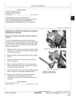Sistema de enfriamiento
02
070
5
RG,RG34710,224 –63–17SEP02–5/5
Valor especificado
Pernos del mando ajustable del
ventilador a la cubierta de acceso
de engranaje del árbol de levas—
Par de apriete 90 N•m (66 lb-ft)
..................................................................
Para instalar el conjunto de mando fijo del
ventilador/cubierta de acceso del engranaje del árbol de
levas, ver INSTALACION DE LA CUBIERTA DE
ENGRANAJES DE DISTRIBUCION, en el Grupo 040.
RG,RG34710,225 –63–30SEP97–1/2
Inspección y revisión de tensión de resortes
del tensor de correas
RG8728
–UN–10DEC97
Marcado del tensor inferior de correa
RG8729
–UN–10DEC97
Prueba del tensor inferior
A—Marca en brazo de giro
B—Marca en base del tensor
Revisión de tensión del resorte del tensor inferior de
correas
El uso de un tensiómetro para medir la tensión de la
correa no ofrece valores precisos cuando el sistema tiene
un resorte tensor automático. Medir la tensión del resorte
tensor usando una llave torsiométrica y el procedimiento
descrito a continuación:
1. Soltar la tensión de la correa usando una barra de giro
larga de 3/4 in. para mover el brazo de tensión. Quitar
la correa de las poleas.
2. Soltar la tensión del brazo de tensión y quitar la barra
de giro.
3. Hacer una marca (A) en el brazo de giro del tensor
como se muestra.
4. Medir una distancia de 25 mm (1.0 in.) a partir de la
primera marca (A) y hacer una segunda marca (B) en
la base de montaje del tensor.
5. Girar el brazo de giro con una llave torsiométrica hasta
que las marcas (A y B) queden alineadas entre sı́.
6. Anotar el valor medido por la llave torsiométrica y
compararlo con las especificaciones dadas a
continuación. Sustituir el conjunto tensor según sea
necesario.
Valor especificado
Resorte inferior del tensor de
correa—Tensión 81—99 N•m (60—73 lb-ft)
...............................................
CTM101 (06APR04) 02-070-5 Motores diesel POWERTECH de 10.5 l y 12.5 l
041904
PN=295
Continúa en la pág. siguiente
 