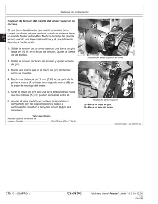 Sistema de enfriamiento
02
070
6
RG,RG34710,225 –63–30SEP97–2/2
RG8727
–UN–10DEC97
Marcado del tensor superior de correa
RG8726
–UN–10DEC97
Prueba del tensor superior
A—Marca en brazo de giro
B—Marca en base del tensor
Revisión de tensión del resorte del tensor superior de
correas
El uso de un tensiómetro para medir la tensión de la
correa no ofrece valores precisos cuando el sistema tiene
un resorte tensor automático. Medir la tensión del resorte
tensor usando una llave torsiométrica y el procedimiento
descrito a continuación:
1. Soltar la tensión de la correa usando una barra de giro
larga de 1/2 in. en el brazo de tensión. Quitar la correa
de las poleas.
2. Soltar la tensión del brazo de tensión y quitar la barra
de giro.
3. Hacer una marca (A) en el brazo de giro del tensor
como se muestra.
4. Medir una distancia de 21 mm (0.83 in.) a partir de la
primera marca (A) y hacer una segunda marca (B) en
la base de montaje del tensor.
5. Girar el brazo de giro con una llave torsiométrica hasta
que las marcas (A y B) queden alineadas entre sı́.
6. Anotar el valor medido por la llave torsiométrica y
compararlo con las especificaciones dadas a
continuación. Sustituir el conjunto tensor según sea
necesario.
Valor especificado
Resorte superior del tensor de
correa—Tensión 18—23 N•m (13—17 lb-ft)
...............................................
CTM101 (06APR04) 02-070-6 Motores diesel POWERTECH de 10.5 l y 12.5 l
041904
PN=296
 