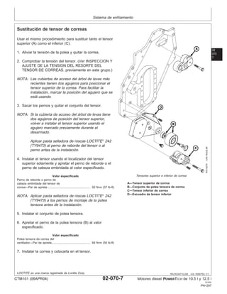 Sistema de enfriamiento
02
070
7
RG,RG34710,226 –63–18SEP02–1/1
Sustitución de tensor de correas
RG10270
–UN–30JUL99
Tensores superior e inferior de correa
A—Tensor superior de correa
B—Conjunto de polea tensora de correa
C—Tensor inferior de correa
D—Escuadra de tensor inferior
Usar el mismo procedimiento para sustituir tanto el tensor
superior (A) como el inferior (C).
1. Aliviar la tensión de la polea y quitar la correa.
2. Comprobar la tensión del tensor. (Ver INSPECCION Y
AJUSTE DE LA TENSION DEL RESORTE DEL
TENSOR DE CORREAS, previamente en este grupo.)
NOTA: Las cubiertas de acceso del árbol de levas más
recientes tienen dos agujeros para posicionar el
tensor superior de la correa. Para facilitar la
instalación, marcar la posición del agujero que se
está usando.
3. Sacar los pernos y quitar el conjunto del tensor.
NOTA: Si la cubierta de acceso del árbol de levas tiene
dos agujeros de posición del tensor superior,
volver a instalar el tensor superior usando el
agujero marcado previamente durante el
desarmado.
Aplicar pasta selladora de roscas LOCTITE
242
(TY9473) al perno de reborde del tensor o al
perno antes de la instalación.
4. Instalar el tensor usando el localizador del tensor
superior solamente y apretar el perno de reborde o el
perno de cabeza embridada al valor especificado.
Valor especificado
Perno de reborde o perno de
cabeza embridada del tensor de
correa—Par de apriete 50 N•m (37 lb-ft)
....................................................
NOTA: Aplicar pasta selladora de roscas LOCTITE
242
(TY9473) a los pernos de montaje de la polea
tensora antes de la instalación.
5. Instalar el conjunto de polea tensora.
6. Apretar el perno de la polea tensora (B) al valor
especificado.
Valor especificado
Polea tensora de correa del
ventilador—Par de apriete 68 N•m (50 lb-ft)
...............................................
7. Instalar la correa y colocarla en el tensor.
LOCTITE es una marca registrada de Loctite Corp.
CTM101 (06APR04) 02-070-7 Motores diesel POWERTECH de 10.5 l y 12.5 l
041904
PN=297
 