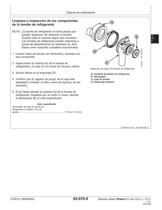 Sistema de enfriamiento
02
070
9
RG,RG34710,229 –63–29NOV00–1/1
Limpieza e inspección de los componentes
de la bomba de refrigerante
RG8467
–UN–10DEC97
Inspección de piezas de bomba de refrigerante
A—Cubierta de bomba de refrigerante
B—Abrazadera
C—Caja de bomba
D—Engranaje impulsor
NOTA: La bomba de refrigerante no tiene piezas que
puedan repararse. No desarmar la bomba.
Sustituir todo el conjunto según sea necesario.
Las bombas de refrigerante pueden obtenerse a
través del departamento de repuestos de John
Deere como conjuntos completos reconstruidos.
1. Limpiar todas las piezas con disolvente y secarlas con
aire comprimido.
2. Inspeccionar la cubierta (A) de la bomba de
refrigerante y la caja (C) en busca de roturas y daños.
3. Buscar daños en el engranaje (D).
4. Verificar que el “agujero de purga” de la caja esté
despejado e instalar un filtro nuevo de espuma, de ser
necesario.
5. Si se habı́a retirado la cubierta (A) de la bomba de
refrigerante, instalarla con un anillo O nuevo. Apretar
la abrazadera (B) al valor especificado.
Valor especificado
Abrazadera de caja de bomba de
refrigerante a cubierta—Par de
apriete 10 N•m (7.5 lb-ft)
.............................................................................
CTM101 (06APR04) 02-070-9 Motores diesel POWERTECH de 10.5 l y 12.5 l
041904
PN=299
 