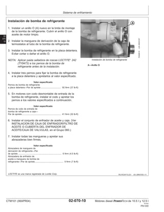 Sistema de enfriamiento
02
070
10
RG,RG34710,231 –63–29NOV00–1/1
Instalación de bomba de refrigerante
RG8261A
–UN–06DEC97
Instalación de bomba de refrigerante
A—Anillo O
1. Instalar un anillo O (A) nuevo en la brida de montaje
de la bomba de refrigerante. Cubrir el anillo O con
aceite de motor limpio.
2. Instalar la manguera de derivación de la caja de
termostatos al tubo de la bomba de refrigerante.
3. Instalar la bomba de refrigerante en la placa delantera.
Evitar cortar o dañar el anillo O.
NOTA: Aplicar pasta selladora de roscas LOCTITE
242
(TY9473) a los pernos de la bomba de
refrigerante antes de la instalación.
4. Instalar tres pernos para fijar la bomba de refrigerante
a la placa delantera y apretarlos al valor especificado.
Valor especificado
Pernos de bomba de refrigerante
a placa delantera—Par de apriete 50 N•m (37 lb-ft)
..................................
5. En motores con codo desmontable de entrada de la
bomba de refrigerante, instalar el codo y apretar los
pernos a los valores especificados a continuación.
Valor especificado
Pernos de codo de entrada de
bomba de refrigerante a caja—
Par de apriete 41 N•m (30 lb-ft)
..................................................................
6. Instalar el conjunto de enfriador de aceite y caja. (Ver
INSTALACION DE CAJA DE ENFRIADOR/FILTRO DE
ACEITE O CUBIERTA DEL ENFRIADOR DE
ACEITE/CAJA DE VALVULAS, en el Grupo 060.)
7. Instalar todas las mangueras y apretar sus
abrazaderas bien firmes.
Valor especificado
Abrazadera de manguera de
derivación de refrigerante—Par
de apriete 6 N•m (4.5 lb-ft)
.........................................................................
Abrazadera de enfriador de
aceite a manguera de bomba de
refrigerante—Par de apriete 9 N•m (7 lb-ft)
................................................
LOCTITE es una marca registrada de Loctite Corp.
CTM101 (06APR04) 02-070-10 Motores diesel POWERTECH de 10.5 l y 12.5 l
041904
PN=300
 