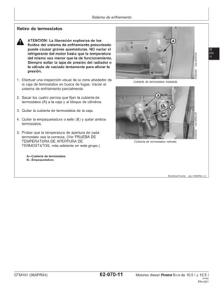 Sistema de enfriamiento
02
070
11
RG,RG34710,232 –63–17SEP02–1/1
Retiro de termostatos
RG8239A
–UN–05DEC97
Cubierta de termostatos instalada
RG8242A
–UN–05DEC97
Cubierta de termostatos retirada
A—Cubierta de termostatos
B—Empaquetadura
ATENCION: La liberación explosiva de los
fluidos del sistema de enfriamiento presurizado
puede causar graves quemaduras. NO vaciar el
refrigerante del motor hasta que la temperatura
del mismo sea menor que la de funcionamiento.
Siempre soltar la tapa de presión del radiador o
la válvula de vaciado lentamente para aliviar la
presión.
1. Efectuar una inspección visual de la zona alrededor de
la caja de termostatos en busca de fugas. Vaciar el
sistema de enfriamiento parcialmente.
2. Sacar los cuatro pernos que fijan la cubierta de
termostatos (A) a la caja y al bloque de cilindros.
3. Quitar la cubierta de termostatos de la caja.
4. Quitar la empaquetadura o sello (B) y quitar ambos
termostatos.
5. Probar que la temperatura de apertura de cada
termostato sea la correcta. (Ver PRUEBA DE
TEMPERATURA DE APERTURA DE
TERMOSTATOS, más adelante en este grupo.)
CTM101 (06APR04) 02-070-11 Motores diesel POWERTECH de 10.5 l y 12.5 l
041904
PN=301
 