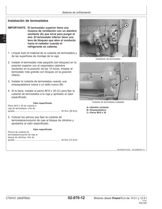 Sistema de enfriamiento
02
070
12
RG,RG34710,233 –63–24SEP02–1/1
Instalación de termostatos
RG8242B
–UN–05DEC97
Instalación de termostatos
RG8239B
–UN–05DEC97
Cubierta de termostatos instalada
A—Alambre oscilante
B—Empaquetadura
C—Perno M10 x 35
IMPORTANTE: El termostato superior tiene una
muesca de ventilación con un alambre
oscilante (A) que sirve para purgar el
aire. El termostato inferior tiene una
leva de bloqueo que abre el conducto
hacia el radiador cuando el
refrigerante se calienta.
1. Limpiar todo el material de la cubierta de termostatos y
de las superficies de montaje de la caja.
2. Instalar el termostato más pequeño (sin bloqueo) en la
posición superior con el respiradero (alambre
oscilante) en la posición de las 12 horas. Instalar el
termostato más grande con bloqueo en la posición
inferior.
3. Instalar la cubierta de termostatos usando una
empaquetadura nueva o un sello nuevo (B).
4. Si la tiene, instalar el perno M10 x 35 (C) para fijar la
cubierta de termostatos a la caja y apretarlo al valor
especificado.
Valor especificado
Perno M10 x 35 de cubierta a
caja de termostatos—Par de
apriete 35 N•m (26 lb-ft)
..............................................................................
5. Colocar los pernos que fijan la cubierta de
termostatos/conjunto de caja al bloque de cilindros y
apretarlos al valor especificado.
Valor especificado
Pernos de cubierta de
termostatos/conjunto de caja al
bloque de cilindros—Par de
apriete 50 N•m (37 lb-ft)
..............................................................................
CTM101 (06APR04) 02-070-12 Motores diesel POWERTECH de 10.5 l y 12.5 l
041904
PN=302
 