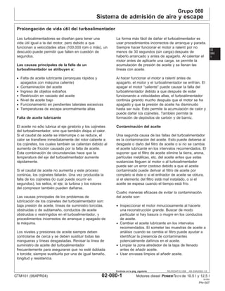 Grupo 080
Sistema de admisión de aire y escape
02
080
1
RG,RG34710,1256 –63–23AUG02–1/2
Prolongación de vida útil del turboalimentador
Los turboalimentadores se diseñan para tener una
vida útil igual a la del motor, pero debido a que
funcionan a velocidades altas (100,000 rpm o más), un
descuido puede permitir que fallen en cuestión de
segundos.
Las causas principales de la falla de un
turboalimentador se atribuyen a:
• Falta de aceite lubricante (arranques rápidos y
apagados con máquina caliente)
• Contaminación del aceite
• Ingreso de objetos extraños
• Restricción en vaciado del aceite
• Nivel de aceite bajo
• Funcionamiento en pendientes laterales excesivas
• Temperaturas de escape anormalmente altas
Falta de aceite lubricante
El aceite no sólo lubrica al eje giratorio y los cojinetes
del turboalimentador, sino que también disipa el calor.
Si el caudal de aceite se interrumpe o se reduce, el
calor se transfiere inmediatamente del rotor caliente a
los cojinetes, los cuales también se calientan debido al
aumento de fricción causado por la falta de aceite.
Esta combinación de circunstancias hace que la
temperatura del eje del turboalimentador aumente
rápidamente.
Si el caudal de aceite no aumenta y este proceso
continúa, los cojinetes fallarán. Una vez producida la
falla de los cojinetes (lo cual puede ocurrir en
segundos), los sellos, el eje, la turbina y los rotores
del compresor también pueden dañarse.
Las causas principales de los problemas de
lubricación de los cojinetes del turboalimentador son:
baja presión de aceite, lı́neas de suministro torcidas,
obstruidas o de subtamaño, conductos de aceite
obstruidos o restringidos en el turboalimentador, y
procedimientos incorrectos de arranque y apagado de
la máquina.
Los niveles y presiones de aceite siempre deben
controlarse de cerca y se deben sustituir todas las
mangueras y lı́neas desgastadas. Revisar la lı́nea de
suministro de aceite del turboalimentador
frecuentemente para asegurarse que no esté doblada
o torcida; siempre sustituirla por una de igual tamaño,
longitud y resistencia.
La forma más fácil de dañar el turboalimentador es
usar procedimientos incorrectos de arranque y parada.
Siempre hacer funcionar el motor a ralentı́ por no
menos de 30 segundos (sin carga) después de
haberlo arrancado y antes de apagarlo. Al calentar el
motor antes de aplicarle una carga, se permite la
acumulación de presión de aceite y se llenan las
lı́neas con aceite.
Al hacer funcionar el motor a ralentı́ antes de
apagarlo, el motor y el turboalimentador se enfrı́an. El
apagar el motor “caliente” puede causar la falla del
turboalimentador debido a que después de estar
funcionando a velocidades altas, el turboalimentador
continúa girando mucho después que el motor se ha
apagado y que la presión de aceite ha disminuido
hasta ser nula. Esto permite la acumulación de calor y
puede dañar los cojinetes. También permite la
formación de depósitos de carbón y de barniz.
Contaminación del aceite
Una segunda causa de las fallas del turboalimentador
es la contaminación del aceite. Esto puede deberse al
desgaste o daño del filtro de aceite o si no se cambia
el aceite lubricante en los intervalos recomendados. El
suponer que el filtro de aceite elimine la tierra, arena,
partı́culas metálicas, etc. del aceite antes que estas
sustancias lleguen al motor o al turboalimentador
puede ser un error costoso debido a que el aceite
contaminado puede derivar al filtro de aceite por
completo si éste o si el enfriador de aceite se obtura,
si el elemento del filtro está mal instalado, o si el
aceite se espesa cuando el tiempo está frı́o.
Cuatro maneras eficaces de evitar la contaminación
del aceite son:
• Inspeccionar el motor minuciosamente al hacerle
una reconstrucción grande. Buscar de modo
particular si hay basura o mugre en los conductos
de aceite.
• Cambiar el aceite lubricante en los intervalos
recomendados. El someter las muestras de aceite a
análisis cuando se cambia el filtro puede ayudar a
identificar la presencia de contaminantes
potencialmente dañinos en el aceite.
• Limpiar la zona alrededor de la tapa de llenado
antes de añadir aceite.
• Usar envases limpios al añadir aceite.
CTM101 (06APR04) 02-080-1 Motores diesel POWERTECH de 10.5 l y 12.5 l
041904
PN=307
Continúa en la pág. siguiente
 