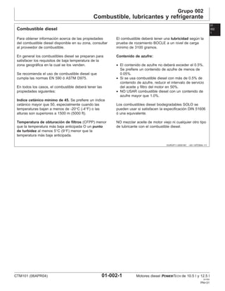 Grupo 002
Combustible, lubricantes y refrigerante
01
002
1
OURGP11,000018C –63–12FEB04–1/1
Combustible diesel
Para obtener información acerca de las propiedades
del combustible diesel disponible en su zona, consultar
al proveedor de combustible.
En general los combustibles diesel se preparan para
satisfacer los requisitos de baja temperatura de la
zona geográfica en la cual se los venden.
Se recomienda el uso de combustible diesel que
cumpla las normas EN 590 ó ASTM D975.
En todos los casos, el combustible deberá tener las
propiedades siguientes:
Indice cetánico mı́nimo de 45. Se prefiere un ı́ndice
cetánico mayor que 50, especialmente cuando las
temperaturas bajan a menos de -20°C (-4°F) o las
alturas son superiores a 1500 m (5000 ft).
Temperatura de obturación de filtros (CFPP) menor
que la temperatura más baja anticipada O un punto
de turbidez al menos 5°C (9°F) menor que la
temperatura más baja anticipada.
El combustible deberá tener una lubricidad según la
prueba de rozamiento BOCLE a un nivel de carga
mı́nimo de 3100 gramos.
Contenido de azufre:
• El contenido de azufre no deberá exceder el 0.5%.
Se prefiere un contenido de azufre de menos de
0.05%.
• Si se usa combustible diesel con más de 0.5% de
contenido de azufre, reducir el intervalo de servicio
del aceite y filtro del motor en 50%.
• NO USAR combustible diesel con un contenido de
azufre mayor que 1.0%.
Los combustibles diesel biodegradables SOLO se
pueden usar si satisfacen la especificación DIN 51606
ó una equivalente.
NO mezclar aceite de motor viejo ni cualquier otro tipo
de lubricante con el combustible diesel.
CTM101 (06APR04) 01-002-1 Motores diesel POWERTECH de 10.5 l y 12.5 l
041904
PN=31
 