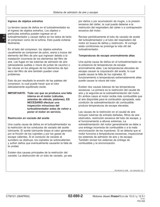 Sistema de admisión de aire y escape
02
080
2
RG,RG34710,1256 –63–23AUG02–2/2
Ingreso de objetos extraños
La tercera causa de daños en el turboalimentador es
el ingreso de objetos extraños. Los objetos o
partı́culas extraños pueden ingresar en el
turboalimentador y causar daños en los lados de tanto
el compresor como de la turbina. Esto puede evitarse
fácilmente.
En el lado del compresor, los objetos extraños
usualmente se componen de polvo, arena o trozos del
elemento del filtro de aire que ingresan debido a la
instalación incorrecta de los elementos del filtro de
aire. Las fugas en las tuberı́as de admisión de aire
(abrazaderas sueltas o rotura de juntas de caucho) o
las roturas en los pliegues de los elementos de tipo
seco del filtro de aire también pueden crear
problemas.
Esto da por resultado la erosión de las paletas del
compresor, lo cual puede hacer que el rotor
delicadamente equilibrado oscile.
IMPORTANTE: Toda vez que se produzca una falla
interna en el motor (válvulas,
asientos de válvula, pistones), ES
NECESARIO efectuar una
inspección minuciosa del
turboalimentador antes de volver a
poner el motor en servicio.
Restricción en vaciado del aceite
Una cuarta causa de daños en el turboalimentador es
la restricción de los conductos de vaciado del aceite
lubricante. El aceite lubricante disipa el calor generado
por la fricción de los cojinetes y por los gases de
escape calientes. Si el conducto de vaciado al
sumidero se obstruye, los cojinetes se sobrecalientan
y sufren daños que eventualmente causarán la falla de
la unidad.
Existen dos causas principales de la restricción del
vaciado: La obstrucción de un tubo de vaciado, ya sea
por daños o por acumulación de mugre, o la presión
excesiva del cárter, la cual puede deberse a la
restricción del respiradero del cárter o a contrapresión
excesiva del motor.
Revisar periódicamente el tubo de vaciado de aceite
del turboalimentador y el tubo del respiradero del
motor en busca de daños y restricción. Al corregir
estas condiciones se prolonga la vida útil del
turboalimentador.
Temperaturas de escape anormalmente altas
Una quinta causa de daños en el turboalimentador es
la presencia de temperaturas de escape
anormalmente altas. Las temperaturas elevadas de
escape causan la coquización del aceite, lo cual
puede causar la falla de los cojinetes. El
funcionamiento a temperaturas extremadamente altas
puede causar la rotura del rotor.
Existen dos causas básicas de las temperaturas
excesivas. La primera es la restricción del caudal de
aire y la segunda es la sobrealimentación del motor.
En ambos casos el motor recibe más combustible que
el aire disponible para la combustión apropiada; esta
condición de sobrealimentación de combustible
produce temperaturas de escape elevadas.
Las causas de la restricción en el caudal de aire
incluyen tuberı́as de entrada dañadas, filtros de aire
obstruidos, restricción excesiva del tubo de escape, y
el funcionamiento a alturas extremas. La
sobrealimentación del motor generalmente se debe a
una entrega incorrecta de combustible o a la mala
sincronización de los inyectores. Si se detecta que el
motor funciona a temperaturas excesivas, inspeccionar
los sistemas de admisión de aire y de escape.
También revisar los sistemas de entrega de
combustible y la sincronización.
CTM101 (06APR04) 02-080-2 Motores diesel POWERTECH de 10.5 l y 12.5 l
041904
PN=308
 