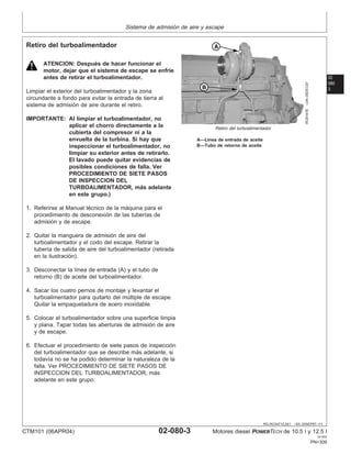 Sistema de admisión de aire y escape
02
080
3
RG,RG34710,241 –63–30SEP97–1/1
Retiro del turboalimentador
RG8187B
–UN–05DEC97
Retiro del turboalimentador
A—Lı́nea de entrada de aceite
B—Tubo de retorno de aceite
ATENCION: Después de hacer funcionar el
motor, dejar que el sistema de escape se enfrı́e
antes de retirar el turboalimentador.
Limpiar el exterior del turboalimentador y la zona
circundante a fondo para evitar la entrada de tierra al
sistema de admisión de aire durante el retiro.
IMPORTANTE: Al limpiar el turboalimentador, no
aplicar el chorro directamente a la
cubierta del compresor ni a la
envuelta de la turbina. Si hay que
inspeccionar el turboalimentador, no
limpiar su exterior antes de retirarlo.
El lavado puede quitar evidencias de
posibles condiciones de falla. Ver
PROCEDIMIENTO DE SIETE PASOS
DE INSPECCION DEL
TURBOALIMENTADOR, más adelante
en este grupo.)
1. Referirse al Manual técnico de la máquina para el
procedimiento de desconexión de las tuberı́as de
admisión y de escape.
2. Quitar la manguera de admisión de aire del
turboalimentador y el codo del escape. Retirar la
tuberı́a de salida de aire del turboalimentador (retirada
en la ilustración).
3. Desconectar la lı́nea de entrada (A) y el tubo de
retorno (B) de aceite del turboalimentador.
4. Sacar los cuatro pernos de montaje y levantar el
turboalimentador para quitarlo del múltiple de escape.
Quitar la empaquetadura de acero inoxidable.
5. Colocar el turboalimentador sobre una superficie limpia
y plana. Tapar todas las aberturas de admisión de aire
y de escape.
6. Efectuar el procedimiento de siete pasos de inspección
del turboalimentador que se describe más adelante, si
todavı́a no se ha podido determinar la naturaleza de la
falla. Ver PROCEDIMIENTO DE SIETE PASOS DE
INSPECCION DEL TURBOALIMENTADOR, más
adelante en este grupo.
CTM101 (06APR04) 02-080-3 Motores diesel POWERTECH de 10.5 l y 12.5 l
041904
PN=309
 