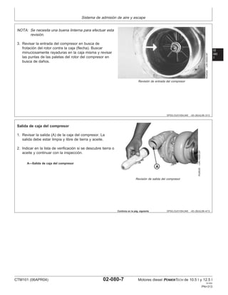 Sistema de admisión de aire y escape
02
080
7
DPSG,OUO1004,945 –63–28JUL99–3/13
RG4524
–UN–05DEC97
Revisión de entrada del compresor
NOTA: Se necesita una buena linterna para efectuar esta
revisión.
3. Revisar la entrada del compresor en busca de
frotación del rotor contra la caja (flecha). Buscar
minuciosamente rayaduras en la caja misma y revisar
las puntas de las paletas del rotor del compresor en
busca de daños.
DPSG,OUO1004,945 –63–28JUL99–4/13
RG8539
–UN–10DEC97
Revisión de salida del compresor
A—Salida de caja del compresor
Salida de caja del compresor
1. Revisar la salida (A) de la caja del compresor. La
salida debe estar limpia y libre de tierra y aceite.
2. Indicar en la lista de verificación si se descubre tierra o
aceite y continuar con la inspección.
Continúa en la pág. siguiente
CTM101 (06APR04) 02-080-7 Motores diesel POWERTECH de 10.5 l y 12.5 l
041904
PN=313
 