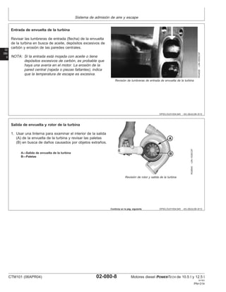 Sistema de admisión de aire y escape
02
080
8
DPSG,OUO1004,945 –63–28JUL99–5/13
RG4526
–UN–05DEC97
Revisión de lumbreras de entrada de envuelta de la turbina
Entrada de envuelta de la turbina
Revisar las lumbreras de entrada (flecha) de la envuelta
de la turbina en busca de aceite, depósitos excesivos de
carbón y erosión de las paredes centrales.
NOTA: Si la entrada está mojada con aceite o tiene
depósitos excesivos de carbón, es probable que
haya una averı́a en el motor. La erosión de la
pared central (rajada o piezas faltantes), indica
que la temperatura de escape es excesiva.
DPSG,OUO1004,945 –63–28JUL99–6/13
RG8540
–UN–10DEC97
Revisión de rotor y salida de la turbina
A—Salida de envuelta de la turbina
B—Paletas
Salida de envuelta y rotor de la turbina
1. Usar una linterna para examinar el interior de la salida
(A) de la envuelta de la turbina y revisar las paletas
(B) en busca de daños causados por objetos extraños.
Continúa en la pág. siguiente
CTM101 (06APR04) 02-080-8 Motores diesel POWERTECH de 10.5 l y 12.5 l
041904
PN=314
 