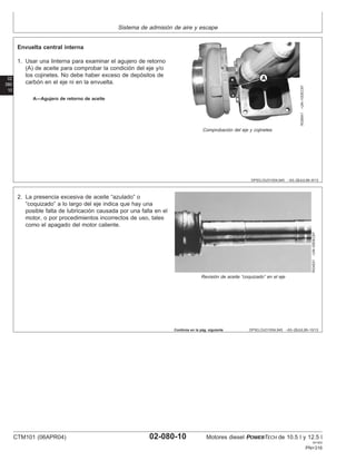 Sistema de admisión de aire y escape
02
080
10
DPSG,OUO1004,945 –63–28JUL99–9/13
RG8541
–UN–10DEC97
Comprobación del eje y cojinetes
A—Agujero de retorno de aceite
Envuelta central interna
1. Usar una linterna para examinar el agujero de retorno
(A) de aceite para comprobar la condición del eje y/o
los cojinetes. No debe haber exceso de depósitos de
carbón en el eje ni en la envuelta.
DPSG,OUO1004,945 –63–28JUL99–10/13
RG4531
–UN–05DEC97
Revisión de aceite “coquizado” en el eje
2. La presencia excesiva de aceite “azulado” o
“coquizado” a lo largo del eje indica que hay una
posible falta de lubricación causada por una falla en el
motor, o por procedimientos incorrectos de uso, tales
como el apagado del motor caliente.
Continúa en la pág. siguiente
CTM101 (06APR04) 02-080-10 Motores diesel POWERTECH de 10.5 l y 12.5 l
041904
PN=316
 