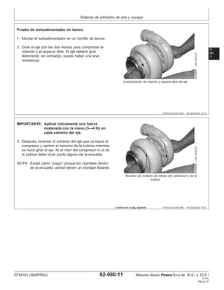 Sistema de admisión de aire y escape
02
080
11
DPSG,OUO1004,945 –63–28JUL99–11/13
RG8498A
–UN–10DEC97
Comprobación de rotación y espacio libre del eje
Prueba de turboalimentador en banco
1. Montar el turboalimentador en un tornillo de banco.
2. Girar el eje con las dos manos para comprobar la
rotación y el espacio libre. El eje deberá girar
libremente; sin embargo, puede haber una leve
resistencia.
DPSG,OUO1004,945 –63–28JUL99–12/13
RG8498B
–UN–10DEC97
Revisión de contacto de rotores del compresor y de la
turbina
IMPORTANTE: Aplicar únicamente una fuerza
moderada con la mano (3—4 lb) en
cada extremo del eje.
3. Después, levantar el extremo del eje que va hacia el
compresor y oprimir el extremo de la turbina mientras
se hace girar el eje. Ni el rotor del compresor ni el de
la turbina debe tocar punto alguno de la envuelta.
NOTA: Existe cierto “juego” porque los cojinetes dentro
de la envuelta central tienen un montaje flotante.
Continúa en la pág. siguiente
CTM101 (06APR04) 02-080-11 Motores diesel POWERTECH de 10.5 l y 12.5 l
041904
PN=317
 