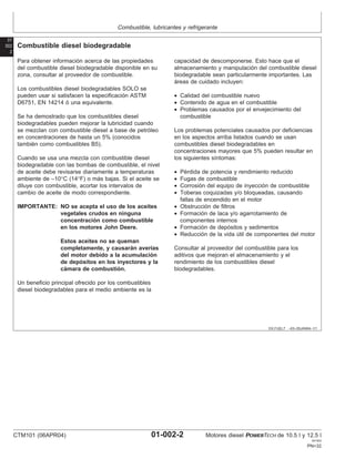 Combustible, lubricantes y refrigerante
01
002
2
DX,FUEL7 –63–05JAN04–1/1
Combustible diesel biodegradable
Para obtener información acerca de las propiedades
del combustible diesel biodegradable disponible en su
zona, consultar al proveedor de combustible.
Los combustibles diesel biodegradables SOLO se
pueden usar si satisfacen la especificación ASTM
D6751, EN 14214 ó una equivalente.
Se ha demostrado que los combustibles diesel
biodegradables pueden mejorar la lubricidad cuando
se mezclan con combustible diesel a base de petróleo
en concentraciones de hasta un 5% (conocidos
también como combustibles B5).
Cuando se usa una mezcla con combustible diesel
biodegradable con las bombas de combustible, el nivel
de aceite debe revisarse diariamente a temperaturas
ambiente de –10°C (14°F) o más bajas. Si el aceite se
diluye con combustible, acortar los intervalos de
cambio de aceite de modo correspondiente.
IMPORTANTE: NO se acepta el uso de los aceites
vegetales crudos en ninguna
concentración como combustible
en los motores John Deere.
Estos aceites no se queman
completamente, y causarán averı́as
del motor debido a la acumulación
de depósitos en los inyectores y la
cámara de combustión.
Un beneficio principal ofrecido por los combustibles
diesel biodegradables para el medio ambiente es la
capacidad de descomponerse. Esto hace que el
almacenamiento y manipulación del combustible diesel
biodegradable sean particularmente importantes. Las
áreas de cuidado incluyen:
• Calidad del combustible nuevo
• Contenido de agua en el combustible
• Problemas causados por el envejecimiento del
combustible
Los problemas potenciales causados por deficiencias
en los aspectos arriba listados cuando se usan
combustibles diesel biodegradables en
concentraciones mayores que 5% pueden resultar en
los siguientes sı́ntomas:
• Pérdida de potencia y rendimiento reducido
• Fugas de combustible
• Corrosión del equipo de inyección de combustible
• Toberas coquizadas y/o bloqueadas, causando
fallas de encendido en el motor
• Obstrucción de filtros
• Formación de laca y/o agarrotamiento de
componentes internos
• Formación de depósitos y sedimentos
• Reducción de la vida útil de componentes del motor
Consultar al proveedor del combustible para los
aditivos que mejoran el almacenamiento y el
rendimiento de los combustibles diesel
biodegradables.
CTM101 (06APR04) 01-002-2 Motores diesel POWERTECH de 10.5 l y 12.5 l
041904
PN=32
 