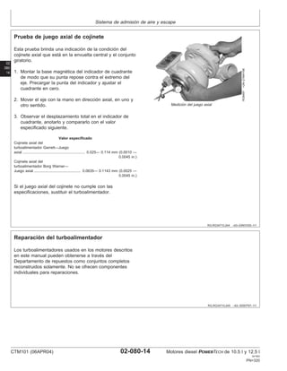 Sistema de admisión de aire y escape
02
080
14
RG,RG34710,244 –63–03NOV00–1/1
Prueba de juego axial de cojinete
RG8497
–UN–21MAY98
Medición del juego axial
Esta prueba brinda una indicación de la condición del
cojinete axial que está en la envuelta central y el conjunto
giratorio.
1. Montar la base magnética del indicador de cuadrante
de modo que su punta repose contra el extremo del
eje. Precargar la punta del indicador y ajustar el
cuadrante en cero.
2. Mover el eje con la mano en dirección axial, en uno y
otro sentido.
3. Observar el desplazamiento total en el indicador de
cuadrante, anotarlo y compararlo con el valor
especificado siguiente.
Valor especificado
Cojinete axial del
turboalimentador Garrett—Juego
axial 0.025— 0.114 mm (0.0010 —
0.0045 in.)
............................................................
Cojinete axial del
turboalimentador Borg Warner—
Juego axial 0.0635— 0.1143 mm (0.0025 —
0.0045 in.)
.............................................
Si el juego axial del cojinete no cumple con las
especificaciones, sustituir el turboalimentador.
RG,RG34710,245 –63–30SEP97–1/1
Reparación del turboalimentador
Los turboalimentadores usados en los motores descritos
en este manual pueden obtenerse a través del
Departamento de repuestos como conjuntos completos
reconstruidos solamente. No se ofrecen componentes
individuales para reparaciones.
CTM101 (06APR04) 02-080-14 Motores diesel POWERTECH de 10.5 l y 12.5 l
041904
PN=320
 