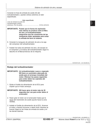 Sistema de admisión de aire y escape
02
080
17
RG,RG34710,247 –63–13AUG99–2/2
Conectar la lı́nea de entrada de aceite (D) del
turboalimentador y apretar ambos extremos al valor
especificado.
Valor especificado
Lı́nea de entrada de aceite del
turboalimentador (ambos
extremos)—Par de apriete 35 N•m (26 lb-ft)
..............................................
IMPORTANTE: Puesto que la fuerza de aspiración
más intensa se produce entre el filtro
de aire y el turboalimentador,
asegurarse que las conexiones de las
mangueras estén apretadas para evitar
la entrada de tierra al sistema.
6. Conectar la manguera de admisión de aire a la caja
del compresor del turboalimentador.
7. Instalar los tubos de admisión de aire y de escape en
el compresor y la turbina del turboalimentador según lo
descrito en el Manual técnico de la máquina.
RG,RG34710,248 –63–30SEP97–1/1
Rodaje del turboalimentador
IMPORTANTE: Un turboalimentador nuevo o reparado
NO tiene un suministro adecuado de
aceite para el arranque inmediato del
motor. Efectuar los pasos siguientes
para evitar dañar los cojinetes del
turboalimentador.
1. Quitar el fusible de alimentación de la ECU para
impedir que el motor arranque.
IMPORTANTE: NO hacer girar el motor más de 30
segundos por vez para evitar dañar el
arrancador.
2. Hacer girar el motor con el arrancador hasta que la
aguja del manómetro de aceite apunte hacia la zona
VERDE.
3. Instalar el fusible de alimentación de la ECU. Arrancar
el motor y hacerlo funcionar a ralentı́ lento mientras se
buscan fugas en las lı́neas de entrada de aceite y en
las demás tuberı́as.
CTM101 (06APR04) 02-080-17 Motores diesel POWERTECH de 10.5 l y 12.5 l
041904
PN=323
 