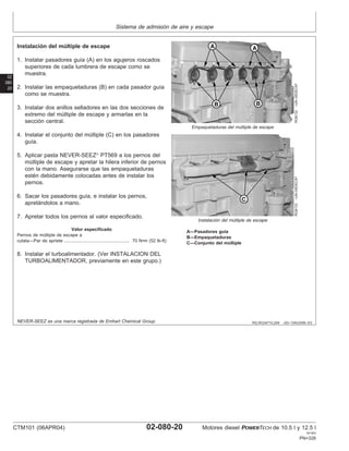 Sistema de admisión de aire y escape
02
080
20
RG,RG34710,249 –63–13AUG99–3/3
RG8132
–UN–05DEC97
Empaquetaduras del múltiple de escape
RG8133
–UN–05DEC97
Instalación del múltiple de escape
A—Pasadores guı́a
B—Empaquetaduras
C—Conjunto del múltiple
Instalación del múltiple de escape
1. Instalar pasadores guı́a (A) en los agujeros roscados
superiores de cada lumbrera de escape como se
muestra.
2. Instalar las empaquetaduras (B) en cada pasador guı́a
como se muestra.
3. Instalar dos anillos selladores en las dos secciones de
extremo del múltiple de escape y armarlas en la
sección central.
4. Instalar el conjunto del múltiple (C) en los pasadores
guı́a.
5. Aplicar pasta NEVER-SEEZ
PT569 a los pernos del
múltiple de escape y apretar la hilera inferior de pernos
con la mano. Asegurarse que las empaquetaduras
estén debidamente colocadas antes de instalar los
pernos.
6. Sacar los pasadores guı́a, e instalar los pernos,
apretándolos a mano.
7. Apretar todos los pernos al valor especificado.
Valor especificado
Pernos de múltiple de escape a
culata—Par de apriete 70 N•m (52 lb-ft)
....................................................
8. Instalar el turboalimentador. (Ver INSTALACION DEL
TURBOALIMENTADOR, previamente en este grupo.)
NEVER-SEEZ es una marca registrada de Emhart Chemical Group.
CTM101 (06APR04) 02-080-20 Motores diesel POWERTECH de 10.5 l y 12.5 l
041904
PN=326
 