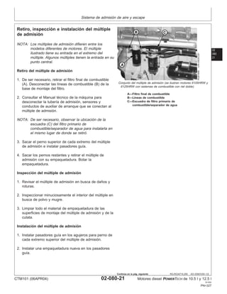 Sistema de admisión de aire y escape
02
080
21
RG,RG34710,250 –63–03NOV00–1/2
Retiro, inspección e instalación del múltiple
de admisión
RG8184B
–UN–05DEC97
Conjunto del múltiple de admisión (se ilustran motores 6105HRW y
6125HRW con sistemas de combustible con riel doble)
A—Filtro final de combustible
B—Lı́neas de combustible
C—Escuadra de filtro primario de
combustible/separador de agua
NOTA: Los múltiples de admisión difieren entre los
modelos diferentes de motores. El múltiple
ilustrado tiene su entrada en el extremo del
múltiple. Algunos múltiples tienen la entrada en su
punto central.
Retiro del múltiple de admisión
1. De ser necesario, retirar el filtro final de combustible
(A). Desconectar las lı́neas de combustible (B) de la
base de montaje del filtro.
2. Consultar el Manual técnico de la máquina para
desconectar la tuberı́a de admisión, sensores y
conductos de auxiliar de arranque que se conectan al
múltiple de admisión.
NOTA: De ser necesario, observar la ubicación de la
escuadra (C) del filtro primario de
combustible/separador de agua para instalarla en
el mismo lugar de donde se retiró.
3. Sacar el perno superior de cada extremo del múltiple
de admisión e instalar pasadores guı́a.
4. Sacar los pernos restantes y retirar el múltiple de
admisión con su empaquetadura. Botar la
empaquetadura.
Inspección del múltiple de admisión
1. Revisar el múltiple de admisión en busca de daños y
roturas.
2. Inspeccionar minuciosamente el interior del múltiple en
busca de polvo y mugre.
3. Limpiar todo el material de empaquetadura de las
superficies de montaje del múltiple de admisión y de la
culata.
Instalación del múltiple de admisión
1. Instalar pasadores guı́a en los agujeros para perno de
cada extremo superior del múltiple de admisión.
2. Instalar una empaquetadura nueva en los pasadores
guı́a.
CTM101 (06APR04) 02-080-21 Motores diesel POWERTECH de 10.5 l y 12.5 l
041904
PN=327
Continúa en la pág. siguiente
 