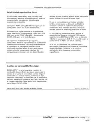 Combustible, lubricantes y refrigerante
01
002
3
DX,FUEL5 –63–19DEC03–1/1
Lubricidad de combustible diesel
El combustible diesel deberá tener una lubricidad
suficiente para asegurar el funcionamiento y duración
correctos de los componentes del sistema de
inyección de combustible.
Las normas ASTM D975 y EN 590 no exigen que los
combustibles pasen una prueba de lubricidad.
El contenido de azufre admisible en el combustible
diesel para uso en carreteras es de menos del 0.05%
(500 ppm) en los EE.UU y Canadá, y de menos de
0.035% (350 ppm) en la Unión Europea.
La experiencia ha demostrado que algunos
combustibles diesel de bajo contenido de azufre tienen
una lubricidad insuficiente y su uso podrı́a desmejorar
el rendimiento de los sistemas de inyección de
combustible debido a la falta de lubricación de sus
componentes. La concentración más baja de
compuestos aromáticos en este tipo de combustible
también produce un efecto adverso en los sellos de la
bomba de inyección y podrı́a causar fugas.
El uso de combustibles diesel de baja lubricidad
también puede causar un desgaste acelerado, la
corrosión o erosión de las toberas de inyección,
inestabilidad de la velocidad del motor, arranques
difı́ciles, pérdida de potencia y generación de humo.
La lubricidad del combustible deberá aprobar la
prueba de nivel de carga mı́nimo de 3100 gramos,
según la norma D6078 de ASTM o tener un diámetro
máximo de acanaladura de 0.45 mm, medido según la
norma D6079 de ASTM o la 12156-1 de ISO.
Si se usa un combustible con lubricidad baja o
desconocida, añadirle acondicionador de combustible
diesel John Deere PREMIUM (o un producto
equivalente), a los niveles de concentración
especificados.
DX,FUEL6 –63–06DEC00–1/1
Análisis de combustible Dieselscan
DIESELSCAN es un programa de muestreo de
combustible de John Deere que ayuda a supervisar la
calidad de la fuente de combustible. Verifica el tipo de
combustible, su nivel de limpieza, contenido de agua,
capacidad para trabajo en tiempo frı́o y si el combustible
satisface las especificaciones de la ASTM. Consultar con
el concesionario John Deere acerca de la disponibilidad
de los juegos DIESELSCAN.
DIESELSCAN es una marca registrada de Deere & Company
CTM101 (06APR04) 01-002-3 Motores diesel POWERTECH de 10.5 l y 12.5 l
041904
PN=33
 