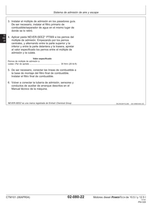Sistema de admisión de aire y escape
02
080
22
RG,RG34710,250 –63–03NOV00–2/2
3. Instalar el múltiple de admisión en los pasadores guı́a.
De ser necesario, instalar el filtro primario de
combustible/separador de agua en el mismo lugar de
donde se lo retiró.
4. Aplicar pasta NEVER-SEEZ
PT569 a los pernos del
múltiple de admisión. Empezando por los pernos
centrales, y alternando entre la parte superior y la
inferior y entre la parte delantera y la trasera, apretar
al valor especificado los pernos entre el múltiple de
admisión y la culata.
Valor especificado
Pernos de múltiple de admisión a
culata—Par de apriete 35 N•m (26 lb-ft)
....................................................
5. De ser necesario, conectar las lı́neas de combustible a
la base de montaje del filtro final de combustible.
Instalar el filtro final de combustible.
6. Volver a conectar la tuberı́a de admisión, sensores y
conductos de auxiliar de arranque descritos en el
Manual técnico de la máquina.
NEVER-SEEZ es una marca registrada de Emhart Chemical Group
CTM101 (06APR04) 02-080-22 Motores diesel POWERTECH de 10.5 l y 12.5 l
041904
PN=328
 