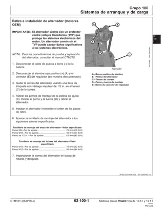 Grupo 100
Sistemas de arranque y de carga
02
100
1
DPSG,OUO1004,1005 –63–23SEP02–1/1
Retiro e instalación de alternador (motores
OEM)
RG10286
–UN–20AUG99
Alternador
A—Borne positivo de alambre
B—Pletina del alternador
C—Tensor de correas
D—Perno y tuerca de montaje
E—Borne de conector del regulador
IMPORTANTE: El alternador cuenta con un protector
contra voltajes transitorios (TVP) que
protege los sistemas electrónicos del
motor. Un alternador común sin el
TVP puede causar daños significativos
a los sistemas electrónicos.
NOTA: Para los procedimientos de prueba y reparación
del alternador, consultar el manual CTM278.
1. Desconectar el cable de puesta a tierra (-) de la
baterı́a.
2. Desconectar el alambre rojo positivo (+) (A) y el
conector (E) del regulador (se muestra desconectado).
3. Quitar la correa del alternador usando una llave de
trinquete con vástago impulsor de 1/2 in. en el tensor
(C) de la correa.
4. Retirar los pernos de montaje de la pletina de ajuste
(B). Retirar el perno y la tuerca (D) y retirar el
alternador.
5. Instalar el alternador invirtiendo el orden de los pasos
de retiro.
6. Apretar la tornillerı́a de montaje del alternador a los
siguientes valores especificados.
Tornillerı́a de montaje del brazo del alternador—Valor especificado
Perno M8—Par de apriete 25 N•m (18 lb-ft)
..............................................
Perno M10—Par de apriete 50 N•m (37 lb-ft)
............................................
Perno de 1/2 in.—Par de apriete 61 N•m (45 lb-ft)
....................................
Tornillerı́a de montaje del la base del alternador—Valor
especificado
Perno M10—Par de apriete 70 N•m (52 lb-ft)
............................................
Perno M12—Par de apriete 60 N•m (44 lb-ft)
............................................
7. Inspeccionar la correa del alternador en busca de
roturas y desgaste.
CTM101 (06APR04) 02-100-1 Motores diesel POWERTECH de 10.5 l y 12.5 l
041904
PN=333
 
