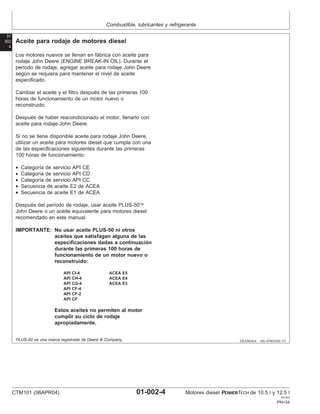 Combustible, lubricantes y refrigerante
01
002
4
DX,ENOIL4 –63–07NOV03–1/1
Aceite para rodaje de motores diesel
Los motores nuevos se llenan en fábrica con aceite para
rodaje John Deere (ENGINE BREAK-IN OIL). Durante el
perı́odo de rodaje, agregar aceite para rodaje John Deere
según se requiera para mantener el nivel de aceite
especificado.
Cambiar el aceite y el filtro después de las primeras 100
horas de funcionamiento de un motor nuevo o
reconstruido.
Después de haber reacondicionado el motor, llenarlo con
aceite para rodaje John Deere.
Si no se tiene disponible aceite para rodaje John Deere,
utilizar un aceite para motores diesel que cumpla con una
de las especificaciones siguientes durante las primeras
100 horas de funcionamiento:
• Categorı́a de servicio API CE
• Categorı́a de servicio API CD
• Categorı́a de servicio API CC
• Secuencia de aceite E2 de ACEA
• Secuencia de aceite E1 de ACEA
Después del perı́odo de rodaje, usar aceite PLUS-50
John Deere o un aceite equivalente para motores diesel
recomendado en este manual.
IMPORTANTE: No usar aceite PLUS-50 ni otros
aceites que satisfagan alguna de las
especificaciones dadas a continuación
durante las primeras 100 horas de
funcionamiento de un motor nuevo o
reconstruido:
API CI-4 ACEA E5
API CH-4 ACEA E4
API CG-4 ACEA E3
API CF-4
API CF-2
API CF
Estos aceites no permiten al motor
cumplir su ciclo de rodaje
apropiadamente.
PLUS-50 es una marca registrada de Deere & Company.
CTM101 (06APR04) 01-002-4 Motores diesel POWERTECH de 10.5 l y 12.5 l
041904
PN=34
 