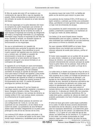 Funcionamiento del motor básico
03
120
2
RG,RG34710,1518 –63–09SEP02–2/3
El filtro de aceite del motor (P) se instala en una
combinación de caja de filtro y caja de regulador de
presión. Estos componentes se empernan con la caja
del enfriador de aceite (A) ubicada en el lado derecho
del bloque.
El tren de engranajes en la parte delantera del motor
se compone de cuatro engranajes que conectan el
cigüeñal al árbol de levas. El engranaje del cigüeñal
impulsa el engranaje (B) de la bomba de aceite, el
cual impulsa el engranaje de la bomba de refrigerante
del motor y el engranaje intermedio (C). El engranaje
intermedio luego impulsa el engranaje (D) del árbol de
levas. Durante el armado, es necesario ajustar el
juego entre dientes. No se usan marcas de
sincronización en los engranajes.
Se usa un procedimiento con pasador de
sincronización para aumentar la precisión del ajuste
del tren de engranajes. Para identificar el punto
muerto superior del cigüeñal para los cilindros número
uno y número seis, se instala un pasador de
sincronización a través de un agujero de
sincronización en el lado derecho del bloque. El
pasador se encaja en una ranura formada en un
contrapeso del cigüeñal.
El cigüeñal (E) se ha forjado en acero termotratado,
ha sido dinámicamente equilibrado y gira en cojinetes
de bancada reemplazables. Se han instalado
arandelas de empuje al cojinete de bancada número
cinco para reducir la flexión del cigüeñal y para limitar
el juego axial al trabajar bajo cargas grandes. En la
parte delantera del cigüeñal se instala un amortiguador
(Q) para reducir las cargas de impacto durante el
funcionamiento del motor. El volante (R) también
amortigua los cambios de carga.
Las camisas de cilindros (F) se han forjado en
centrı́fugo usando una aleación resistente y duradera y
tienen manguito húmedo y bridas. Para sellar la
conexión entre el bloque y las camisas de cilindros se
instalan anillos O (G). Las camisas tienen conductos
de enfriamiento en la parte superior.
Los motores 6105 utilizan pistones de aluminio con
una configuración de 3 aros (I). Los dos aros
superiores son de compresión y el aro inferior es de
control de aceite. Los portadores de aros Ni-Resist
dobles están formados ı́ntegramente en el pistón para
prolongar la vida útil de las ranuras de los aros.
Los motores 6125 utilizan un pistón articulado o de
dos piezas (H). La corona del pistón es de acero. Esto
brinda mayor resistencia y durabilidad para la salida
de potencia mayor del motor 6125. La faldilla del
pistón es de aluminio para reducir su peso total.
Los pistones de los motores 6105 y 6125 tienen un
tazón simétrico y centrado que brinda una combustión
eficaz, permitiendo al motor generar más potencia con
un bajo nivel de emisiones de escape.
Los pasadores de pistón endurecidos son altamente
pulidos y totalmente suspendidos y se mantienen en
su lugar por medio de anillos elásticos.
Las bielas (J) de acero forjado tienen insertos
reemplazables para los bujes y cojinetes. Su peso ha
sido controlado (por rectificación) en sus dos extremos
para reducir al mı́nimo la vibración del motor.
Se usan cojinetes WEAR-GARD en la biela. Estos
cojinetes tienen una cavidad que suministra un
volumen adicional de aceite para lubricar y enfriar el
cigüeñal.
El motor viene equipado con un surtidor (K) de aceite
en cada cilindro, instalado en el lado derecho del
bloque de cilindros. Los surtidores rocı́an aceite con
precisión directamente del conducto principal de aceite
hacia la parte inferior de los pistones. Esto enfrı́a el
pistón y lubrica el pasador de pistón y el buje de la
biela.
La culata tiene un diseño que permite el flujo de aire a
su alrededor. El múltiple de escape se encuentra en el
lado izquierdo de la culata y el múltiple de admisión en
el lado derecho. Los conductos de admisión y de
escape se han diseñado para brindar el flujo más
eficiente de aire, elevando la eficiencia volumétrica del
motor. Las lumbreras de admisión son cortas para
reducir el calentamiento del aire de admisión. Las
lumbreras de escape son cortas para reducir el
rechazo térmico a la culata. La culata contiene el árbol
de levas (L), 4 válvulas por cilindro (M), los conjuntos
de balancines y los inyectores electrónicos (N). La
culata tiene guı́as y asientos de válvula de metal con
acabado pulverizado o de hierro fundido que pueden
sustituirse.
El árbol de levas gira sobre cuatro bujes sustituibles
en la culata. El árbol de levas acciona directamente
los balancines de las válvulas y el eje de balancines
para los inyectores electrónicos. Los balancines giran
sobre un eje (O) de dos piezas. Los balancines de los
cilindros 1, 2 y 3 giran en una mitad del eje de dos
piezas; los balancines de los cilindros 4, 5 y 6 giran en
la otra mitad. Las ruedas incorporadas en cada
balancı́n viajan sobre los lóbulos del árbol de levas.
CTM101 (06APR04) 03-120-2 Motores diesel POWERTECH de 10.5 l y 12.5 l
041904
PN=338
Continúa en la pág. siguiente
 
