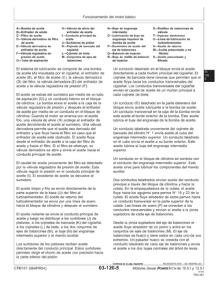 Funcionamiento del motor básico
03
120
5
RG,RG34710,1519 –63–16SEP02–2/3
A—Bomba de aceite H—Válvula de alivio del N—Buje de engranaje S—Rodillos de balancines de
B—Enfriador de aceite enfriador de aceite intermedio válvula
C—Filtro de aceite I—Conducto principal de O—Lubricación de buje de T—Inyector electrónico
D—Válvula derivadora de filtro aceite engranaje impulsor de U—Lı́nea de lubricación de
de aceite J—Surtidores de pistón bomba de aceite turboalimentador
E—Válvula derivadora de K—Cojinete de bancada del P—Suministro de aceite del V—Aceite de retorno
enfriador de aceite cigüeñal eje de balancines W—Aceite presurizado y no
F—Válvula reguladora de L—Cojinete de biela Q—Balancı́n de inyector filtrado
presión de aceite M—Conjuntos de ejes de R—Buje de rodillo de balancı́n X—Aceite presurizado y
G—Tubo de aspiración balancines de inyector filtrado
El sistema de lubricación se compone de una bomba
de aceite (A) impulsada por el cigüeñal, el enfriador de
aceite (B), el filtro de aceite (C), la válvula derivadora
(D) del filtro, la válvula derivadora (E) del enfriador de
aceite y la válvula reguladora de presión (F).
El aceite se extrae del sumidero por medio de un tubo
de aspiración (G) y un conducto interno en el bloque
de cilindros. La bomba envı́a el aceite a la caja de la
válvula reguladora de presión y después al enfriador
de aceite por medio de un conducto en el bloque de
cilindros. Cuando el motor se arranca con el aceite
frı́o, una válvula de alivio (H) protege al enfriador de
aceite devolviendo el aceite al sumidero. Una válvula
derivadora permite que el aceite sea derivado del
enfriador y que fluya hacia el filtro en caso que el
enfriador de aceite esté obstruido. El aceite fluye
desde el enfriador de aceite a la caja del filtro de
aceite y hacia el filtro. Si el filtro se obstruye, su
válvula derivadora se abre y envı́a el aceite hacia el
conducto principal de aceite.
El caudal de aceite proveniente del filtro es detectado
por la válvula reguladora de presión de aceite. Esta
válvula regula la presión en el conducto principal de
aceite (I). El excedente de aceite se devuelve al
sumidero.
El aceite limpio y frı́o se envı́a directamente de la
parte superior de la base (U) del filtro al
turboalimentador. El aceite de retorno del
turboalimentador se envı́a por una lı́nea de acero
hacia el bloque de cilindros y después al sumidero.
El aceite restante se envı́a al conducto principal de
aceite y luego se distribuye a los surtidores (J) de
pistones, a los cojinetes de bancada (K) del cigüeñal,
a los cojinetes (L) de biela, a los dos conjuntos de
ejes de balancines (M), al buje (N) del engranaje
intermedio superior y al mando auxiliar.
Los surtidores de los pistones reciben aceite
directamente del conducto principal. Estos surtidores
permiten dirigir el chorro de aceite con precisión hacia
la parte inferior del pistón.
Un conducto taladrado en el bloque envı́a el aceite
directamente a cada muñón principal del cigüeñal. El
cojinete de bancada tiene ranuras que permiten que el
aceite fluya hacia los conductos transversales del
cigüeñal. Los conductos transversales del cigüeñal
envı́an el caudal de aceite de un muñón principal a
cada cojinete de biela.
Un conducto (O) taladrado en la parte delantera del
bloque envı́a aceite lubricante a la bomba de aceite.
Un conducto transversal en la caja de la bomba envı́a
este aceite al borde exterior de la bomba. Este aceite
lubrica el buje del engranaje de la bomba de aceite.
Un conducto taladrado proveniente del cojinete de
bancada del cilindro N° 1 envı́a aceite al cubo del
engranaje intermedio superior. Un conducto taladrado
en el cubo envı́a el aceite a su borde exterior. Este
aceite lubrica el buje del engranaje intermedio
superior.
Un conducto en el bloque de cilindros se conecta con
el conducto del engranaje intermedio superior. Este
aceite sirve para lubricar los componentes del mando
auxiliar.
Dos conductos taladrados envı́an aceite del conducto
principal a través del bloque de cilindros y hacia la
culata. En la empaquetadura de la culata, el aceite
fluye hacia los agujeros para pernos N° 19 y 23 de la
culata. El aceite fluye alrededor de estos pernos hacia
un conducto transversal en la parte superior de la
culata. Las lı́neas de acero (P) se conectan a los
conductos transversales y envı́an el aceite a la pinza
sujetadora de cada eje de balancines.
Desde la pinza sujetadora del eje de balancines el
aceite fluye alrededor de un perno y entra en los
conjuntos de ejes de balancines (M). El eje de
balancines es hueco y tiene sellos en cada uno de sus
extremos. Un pasador hueco se conecta con el
conducto taladrado de cada eje de balancines y envı́a
el aceite a los dos bujes centrales del árbol de levas.
CTM101 (06APR04) 03-120-5 Motores diesel POWERTECH de 10.5 l y 12.5 l
041904
PN=341
Continúa en la pág. siguiente
 