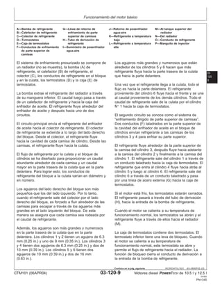Funcionamiento del motor básico
03
120
9
RG,RG34710,1521 –63–09SEP02–2/3
A—Bomba de refrigerante G—Lı́nea de retorno de J—Retorno de posenfriador M—Al tanque superior del
B—Calefactor de refrigerante enfriamiento de parte agua-aire radiador
C—Colector de refrigerante superior de camisas K—Refrigerante a temperatura N—Del radiador
D—Termostatos H—Tubo de derivación de baja O—Conducto de refrigerante
E—Caja de termostatos refrigerante L—Refrigerante a temperatura P—Manguito de inyector
F—Conductos de enfriamiento I—Suministro de posenfriador alta
de parte superior de agua-aire
camisas
El sistema de enfriamiento presurizado se compone de
un radiador (no se muestra), la bomba (A) de
refrigerante, el calefactor (B) de refrigerante, el
colector (C), los conductos de refrigerante en el bloque
y en la culata, los termostatos (D) y la caja (E) de
termostatos.
La bomba extrae el refrigerante del radiador a través
de su manguera inferior. El caudal luego pasa a través
de un calefactor de refrigerante y hacia la caja del
enfriador de aceite. El refrigerante fluye alrededor del
enfriador de aceite y después hacia uno de dos
circuitos.
El circuito principal envı́a el refrigerante del enfriador
de aceite hacia el colector de refrigerante. El colector
de refrigerante se extiende a lo largo del lado derecho
del bloque. Desde el colector, el refrigerante fluye
hacia la cavidad de cada camisa de cilindro. Desde las
camisas, el refrigerante fluye hacia la culata.
El flujo de refrigerante por la culata y el bloque de
cilindros se ha diseñado para proporcionar un caudal
abundante alrededor de cada camisa y un caudal
mayor en la parte trasera de la culata que en la parte
delantera. Para lograr esto, los conductos de
refrigerante del bloque a la culata varı́an en diámetro y
en número.
Los agujeros del lado derecho del bloque son más
pequeños que los del lado izquierdo. Por lo tanto,
cuando el refrigerante sale del colector por el lado
derecho del bloque, es forzado a fluir alrededor de las
camisas para escapar a través de los agujeros más
grandes en el lado izquierdo del bloque. De esta
manera se asegura que cada camisa sea rodeada por
el caudal de refrigerante.
Además, los agujeros son más grandes y numerosos
en la parte trasera de la culata que en la parte
delantera. Los cilindros 1 y 2 tienen un agujero de 6.3
mm (0.25 in.) y uno de 9 mm (0.35 in.). Los cilindros 3
y 4 tienen dos agujeros de 6.3 mm (0.25 in.) y dos de
10 mm (0.39 in.). Los cilindros 5 y 6 tienen dos
agujeros de 10 mm (0.39 in.) y dos de 16 mm
(0.63 in.).
Los agujeros más grandes y numerosos que están
alrededor de los cilindros 5 y 6 hacen que más
refrigerante fluya hacia la parte trasera de la culata
que hacia la parte delantera.
Una vez que el refrigerante llega a la culata, todo el
flujo es hacia la parte delantera. El refrigerante
proveniente del cilindro 6 fluye hacia el frente y se une
al caudal proveniente de los demás cilindros. Todo el
caudal de refrigerante sale de la culata por el cilindro
N° 1 hacia la caja de termostatos.
El segundo circuito se conoce como el sistema de
“enfriamiento dirigido de parte superior de camisas”.
Dos conductos (F) taladrados en la parte superior de
la cavidad del enfriador de aceite en el bloque de
cilindros envı́an refrigerante a las camisas de los
cilindros 3 y 4 para enfriar su parte superior.
El refrigerante fluye alrededor de la parte superior de
la camisa del cilindro 3, después fluye hacia adelante
a la camisa del cilindro 2 y finalmente a la camisa del
cilindro 1. El refrigerante sale del cilindro 1 a través de
un conducto taladrado hacia la caja de termostatos. El
refrigerante que entra al cilindro 4 fluye hacia atrás al
cilindro 5 y luego al cilindro 6. El refrigerante sale del
cilindro 6 a través de un conducto taladrado y pasa
por una lı́nea de acero externa (G) hacia la caja de
termostatos.
Si el motor está frı́o, los termostatos estarán cerrados.
El refrigerante pasará a través del tubo de derivación
(H), hacia la entrada de la bomba de refrigerante.
Cuando el motor se calienta a su temperatura de
funcionamiento normal, los termostatos se abren y el
refrigerante fluye a través de ellos hacia el radiador
(M).
La caja de termostatos contiene dos termostatos. El
termostato inferior tiene una leva de bloqueo. Cuando
el motor se calienta a su temperatura de
funcionamiento normal, este termostato se abre y
permite el flujo de refrigerante hacia el radiador. La
función de bloqueo cierra el conducto de derivación a
la entrada de la bomba de refrigerante.
CTM101 (06APR04) 03-120-9 Motores diesel POWERTECH de 10.5 l y 12.5 l
041904
PN=345
Continúa en la pág. siguiente
 