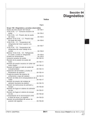 Sección 04
Diagnóstico
Índice
Página
Grupo 150—Diagnóstico y pruebas observables
Acerca de esta sección del manual. . . . . . . . .04-150-1
10.5L/12.5L - L1 - Consumo excesivo de
aceite. . . . . . . . . . . . . . . . . . . . . . . . . . . . . .04-150-2
10.5L/12.5L - L2 - Presión alta de aceite
del motor . . . . . . . . . . . . . . . . . . . . . . . . . . .04-150-5
Motores 10.5L/12.5L - L3 - Presión baja
04
de aceite del motor . . . . . . . . . . . . . . . . . . .04-150-6
10.5L/12.5L - C1 - Temperatura del
refrigerante del motor superior a la
normal . . . . . . . . . . . . . . . . . . . . . . . . . . . . .04-150-7
10.5L/12.5L - C2 - Temperatura del
refrigerante del motor debajo de la
normal . . . . . . . . . . . . . . . . . . . . . . . . . . . . .04-150-8
Motores 10.5L/12.5L - C3 - Refrigerante
en aceite o aceite en refrigerante . . . . . . . .04-150-8
Prueba con dinamómetro . . . . . . . . . . . . . . . .04-150-9
Consumo excesivo de aceite. . . . . . . . . . . . .04-150-10
Revisión de la presión de aceite del
motor . . . . . . . . . . . . . . . . . . . . . . . . . . . . .04-150-11
Revisión de presión excesiva en cárter del
motor (fugas) . . . . . . . . . . . . . . . . . . . . . . .04-150-12
Revisión de fugas en sello de aceite del
turboalimentador . . . . . . . . . . . . . . . . . . . .04-150-13
Inspección del termostato y prueba de
temperatura de apertura . . . . . . . . . . . . . .04-150-14
Prueba de presión del sistema de
enfriamiento y tapa del radiador. . . . . . . . .04-150-15
Revisión de fallas de la empaquetadura de la
culata. . . . . . . . . . . . . . . . . . . . . . . . . . . . .04-150-17
Revisión de presión del múltiple de
admisión (aumento de presión) . . . . . . . . .04-150-19
Revisión de restricciones de admisión y
escape. . . . . . . . . . . . . . . . . . . . . . . . . . . .04-150-20
Revisión de fugas en sistema de admisión
de aire . . . . . . . . . . . . . . . . . . . . . . . . . . . .04-150-21
Revisión de fugas en sistema de escape
de aire . . . . . . . . . . . . . . . . . . . . . . . . . . . .04-150-22
Comprobación de la sincronización entre
el árbol de levas y el cigüeñal . . . . . . . . . .04-150-23
Revisión de profundidad del sensor de
posición del cigüeñal . . . . . . . . . . . . . . . . .04-150-25
CTM101 (06APR04) 04-1 Motores diesel POWERTECH de 10.5 l y 12.5 l
041904
PN=1
 