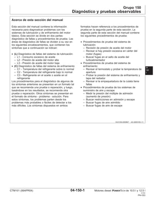 Grupo 150
Diagnóstico y pruebas observables
04
150
1
OUO1004,0000BE7 –63–06NOV00–1/1
Acerca de esta sección del manual
Esta sección del manual contiene la información
necesaria para diagnosticar problemas con los
sistemas de lubricación y de enfriamiento del motor
básico. Esta sección se divide en dos partes:
diagnóstico de fallas y procedimientos de prueba. Las
áreas de diagnóstico de fallas se dividen a su vez en
los siguientes encabezamientos, que contienen los
sı́ntomas que a continuación se indican:
• (L) Diagnóstico de fallas del sistema de lubricación:
– L1 - Consumo excesivo de aceite
– L2 - Presión de aceite del motor alta
– L3 - Presión de aceite del motor baja
• (C) Diagnóstico de fallas del sistema de enfriamiento
– C1 - Temperatura del refrigerante sobre lo normal
– C2 - Temperatura del refrigerante bajo lo normal
– C3 - Refrigerante en el aceite o aceite en el
refrigerante
Los procedimientos para el diagnóstico de algunos de
los sı́ntomas anteriores se presentan en un formato tal
que se recomienda una prueba o reparación, y luego,
basándose en los resultados, se recomienda otra
prueba o reparación. Otros sı́ntomas se presentan en
el formato de sı́ntoma - problema - solución. Para
estos sı́ntomas, los problemas parten desde los
problemas más probables o fáciles de detectar a los
más difı́ciles. Los sı́ntomas dispuestos en ambos
formatos hacen referencia a los procedimientos de
prueba en la segunda parte de esta sección. La
segunda parte de esta sección del manual contiene
los siguientes procedimientos de prueba:
• Procedimientos de prueba del sistema de
lubricación:
– Revisión de presión de aceite del motor
– Revisar si hay presión excesiva en cárter del
motor (fugas)
– Buscar fugas en el sello de aceite del
turboalimentador
• Procedimientos de prueba del sistema de
enfriamiento:
– Revisar el termostato y probar la temperatura de
apertura
– Probar la presión del sistema de enfriamiento y
tapa del radiador
– Revisar si la empaquetadura de la culata tiene
fallas
• Procedimientos de prueba de los sistemas de
suministro de aire y escape
– Medir la presión del múltiple de admisión
(aumento de presión)
– Buscar restricciones en admisión y escape
– Buscar fugas de aire admitido
– Buscar fugas de aire de escape
CTM101 (06APR04) 04-150-1 Motores diesel POWERTECH de 10.5 l y 12.5 l
041904
PN=353
 