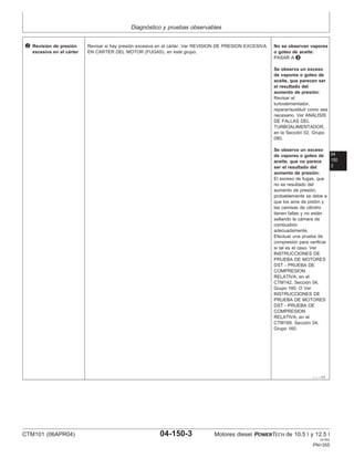 Diagnóstico y pruebas observables
04
150
3
– – –1/1
2 Revisión de presión
excesiva en el cárter
Revisar si hay presión excesiva en el cárter. Ver REVISION DE PRESION EXCESIVA
EN CARTER DEL MOTOR (FUGAS), en este grupo.
No se observan vapores
o goteo de aceite:
PASAR A 3
Se observa un exceso
de vapores o goteo de
aceite, que parecen ser
el resultado del
aumento de presión:
Revisar el
turboalimentador,
reparar/sustituir como sea
necesario. Ver ANALISIS
DE FALLAS DEL
TURBOALIMENTADOR,
en la Sección 02, Grupo
080.
Se observa un exceso
de vapores o goteo de
aceite, que no parece
ser el resultado del
aumento de presión:
El exceso de fugas, que
no es resultado del
aumento de presión,
probablemente se debe a
que los aros de pistón y
las camisas de cilindro
tienen fallas y no están
sellando la cámara de
combustión
adecuadamente.
Efectuar una prueba de
compresión para verificar
si tal es el caso. Ver
INSTRUCCIONES DE
PRUEBA DE MOTORES
DST - PRUEBA DE
COMPRESION
RELATIVA, en el
CTM142, Sección 04,
Grupo 160. O Ver
INSTRUCCIONES DE
PRUEBA DE MOTORES
DST - PRUEBA DE
COMPRESION
RELATIVA, en el
CTM189, Sección 04,
Grupo 160.
CTM101 (06APR04) 04-150-3 Motores diesel POWERTECH de 10.5 l y 12.5 l
041904
PN=355
 