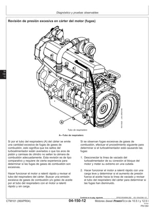 Diagnóstico y pruebas observables
04
150
12
DPSG,RG40854,282 –63–10AUG99–1/2
Revisión de presión excesiva en cárter del motor (fugas)
RG10428
–UN–30NOV99
Tubo de respiradero
A—Tubo de respiradero
Si por el tubo del respiradero (A) del cárter se emite
una cantidad excesiva de fugas de gases de
combustión, esto significa que los sellos del
turboalimentador están averiados o que los aros de
pistón y camisas de cilindro no sellan la cámara de
combustión adecuadamente. Esta revisión es de tipo
comparativo y requiere de cierta experiencia para
determinar si las fugas de gases de combustión son
excesivas.
Hacer funcionar el motor a ralentı́ rápido y revisar el
tubo del respiradero del cárter. Buscar una emisión
excesiva de gases de combustión y/o goteo de aceite
por el tubo del respiradero con el motor a ralentı́
rápido y sin carga.
Si se observan fugas excesivas de gases de
combustión, efectuar el procedimiento siguiente para
determinar si el turboalimentador está causando las
fugas:
1. Desconectar la lı́nea de vaciado del
turboalimentador de su conexión al bloque del
motor y meter su extremo en una cubeta.
2. Hacer funcionar el motor a ralentı́ rápido con una
carga leve y determinar si el aumento de presión
fuerza al aceite hacia la lı́nea de vaciado y revisar
el tubo del respiradero del cárter para determinar si
las fugas han disminuido.
CTM101 (06APR04) 04-150-12 Motores diesel POWERTECH de 10.5 l y 12.5 l
041904
PN=364
Continúa en la pág. siguiente
 