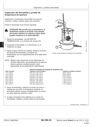 Diagnóstico y pruebas observables
04
150
14
RG,RG34710,1548 –63–24SEP02–1/1
Inspección del termostato y prueba de
temperatura de apertura
RG5971
–UN–23NOV97
Prueba de temperatura de apertura de termostatos
Inspeccionar visualmente el termostato en busca de
corrosión o daños. Sustituir según sea necesario.
Probar el termostato de la manera siguiente:
ATENCION: NO permitir que el termostato o el
termómetro repose en el fondo o las paredes
del envase mientras se calienta el agua. Estos
pueden romperse si se sobrecalientan.
1. Retirar los termostatos. Ver RETIRO DE
TERMOSTATOS, en la Sección 02, Grupo 070.
2. Suspender el termostato y un termómetro en un
recipiente con agua.
3. Agitar el agua mientras se calienta. Observar la acción
de apertura del termostato y comparar las
temperaturas con las especificaciones de la tabla dada
más abajo.
NOTA: Debido a las variaciones en las tolerancias de
diversos fabricantes, las temperaturas de apertura
inicial y apertura completa pueden variar
ligeramente de las temperaturas especificadas.
ESPECIFICACIONES DE PRUEBA DE TERMOSTATOS
Valor nominal Apertura inicial (margen) Apertura completa (nominal)
71°C (160°F) 69–72°C (156–162°F) 84°C (182°F)
77°C (170°F) 74–78°C (166–172°F) 89°C (192°F)
82°C (180°F) 80–84°C (175–182°F) 94°C (202°F)
89°C (192°F) 86–90°C (187–194°F) 101°C (214°F)
90°C (195°F) 89–93°C (192–199°F) 103°C (218°F)
92°C (197°F) 89–93°C (193–200°F) 105°C (221°F)
96°C (205°F) 94–97°C (201–207°F) 100°C (213°F)
99°C (210°F) 96–100°C (205–212°F) 111°C (232°F)
4. Sacar el termostato y observar la acción de cierre a
medida que se enfrı́a. A temperatura ambiente, el
termostato deberá cerrarse completamente. La acción
de cierre debe ser uniforme y lenta.
5. Si algún termostato tiene defectos en un motor de
termostatos múltiples, cambiar todos los termostatos.
CTM101 (06APR04) 04-150-14 Motores diesel POWERTECH de 10.5 l y 12.5 l
041904
PN=366
 