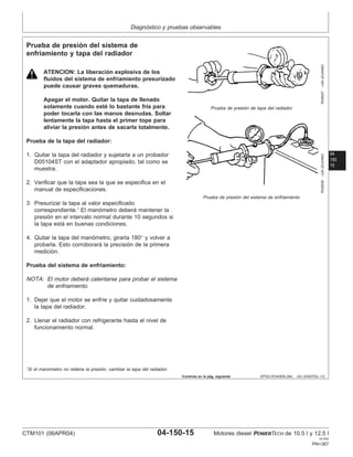 Diagnóstico y pruebas observables
04
150
15
DPSG,RG40854,284 –63–24SEP02–1/2
Prueba de presión del sistema de
enfriamiento y tapa del radiador
RG6557
–UN–20JAN93
Prueba de presión de tapa del radiador
RG6558
–UN–20JAN93
Prueba de presión del sistema de enfriamiento
ATENCION: La liberación explosiva de los
fluidos del sistema de enfriamiento presurizado
puede causar graves quemaduras.
Apagar el motor. Quitar la tapa de llenado
solamente cuando esté lo bastante frı́a para
poder tocarla con las manos desnudas. Soltar
lentamente la tapa hasta el primer tope para
aliviar la presión antes de sacarla totalmente.
Prueba de la tapa del radiador:
1. Quitar la tapa del radiador y sujetarla a un probador
D05104ST con el adaptador apropiado, tal como se
muestra.
2. Verificar que la tapa sea la que se especifica en el
manual de especificaciones.
3. Presurizar la tapa al valor especificado
correspondiente.1
El manómetro deberá mantener la
presión en el intervalo normal durante 10 segundos si
la tapa está en buenas condiciones.
4. Quitar la tapa del manómetro, girarla 180° y volver a
probarla. Esto corroborará la precisión de la primera
medición.
Prueba del sistema de enfriamiento:
NOTA: El motor deberá calentarse para probar el sistema
de enfriamiento.
1. Dejar que el motor se enfrı́e y quitar cuidadosamente
la tapa del radiador.
2. Llenar el radiador con refrigerante hasta el nivel de
funcionamiento normal.
1
Si el manómetro no retiene la presión, cambiar la tapa del radiador.
Continúa en la pág. siguiente
CTM101 (06APR04) 04-150-15 Motores diesel POWERTECH de 10.5 l y 12.5 l
041904
PN=367
 