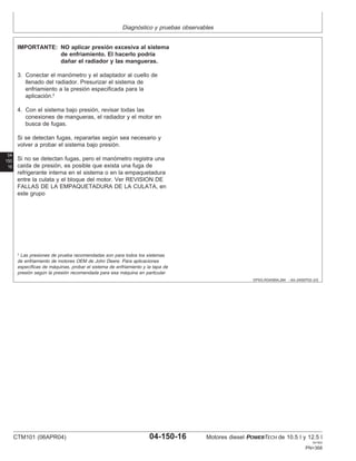 Diagnóstico y pruebas observables
04
150
16
DPSG,RG40854,284 –63–24SEP02–2/2
IMPORTANTE: NO aplicar presión excesiva al sistema
de enfriamiento. El hacerlo podrı́a
dañar el radiador y las mangueras.
3. Conectar el manómetro y el adaptador al cuello de
llenado del radiador. Presurizar el sistema de
enfriamiento a la presión especificada para la
aplicación.2
4. Con el sistema bajo presión, revisar todas las
conexiones de mangueras, el radiador y el motor en
busca de fugas.
Si se detectan fugas, repararlas según sea necesario y
volver a probar el sistema bajo presión.
Si no se detectan fugas, pero el manómetro registra una
caı́da de presión, es posible que exista una fuga de
refrigerante interna en el sistema o en la empaquetadura
entre la culata y el bloque del motor. Ver REVISION DE
FALLAS DE LA EMPAQUETADURA DE LA CULATA, en
este grupo
2
Las presiones de prueba recomendadas son para todos los sistemas
de enfriamiento de motores OEM de John Deere. Para aplicaciones
especı́ficas de máquinas, probar el sistema de enfriamiento y la tapa de
presión según la presión recomendada para esa máquina en particular.
CTM101 (06APR04) 04-150-16 Motores diesel POWERTECH de 10.5 l y 12.5 l
041904
PN=368
 