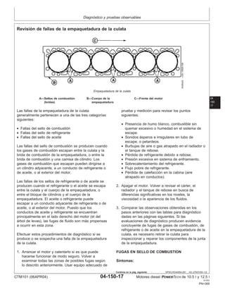 Diagnóstico y pruebas observables
04
150
17
DPSG,RG40854,281 –63–27NOV00–1/2
Revisión de fallas de la empaquetadura de la culata
RG8429
–UN–19MAY98
Empaquetadura de la culata
A—Sellos de combustión B—Cuerpo de la C—Frente del motor
(bridas) empaquetadura
Las fallas de la empaquetadura de la culata
generalmente pertenecen a una de las tres categorı́as
siguientes:
• Fallas del sello de combustión
• Fallas del sello de refrigerante
• Fallas del sello de aceite
Las fallas del sello de combustión se producen cuando
los gases de combustión escapan entre la culata y la
brida de combustión de la empaquetadura, o entre la
brida de combustión y una camisa de cilindro. Los
gases de combustión que escapan pueden dirigirse a
un cilindro adyacente, a un conducto de refrigerante o
de aceite, o al exterior del motor.
Las fallas de los sellos de refrigerante o de aceite se
producen cuando el refrigerante o el aceite se escapa
entre la culata y el cuerpo de la empaquetadura, o
entre el bloque de cilindros y el cuerpo de la
empaquetadura. El aceite o refrigerante puede
escapar a un conducto adyacente de refrigerante o de
aceite, o al exterior del motor. Puesto que los
conductos de aceite y refrigerante se encuentran
principalmente en el lado derecho del motor (el del
árbol de levas), las fugas de fluido son más propensas
a ocurrir en esta zona.
Efectuar estos procedimientos de diagnóstico si se
produce o se sospecha una falla de la empaquetadura
de la culata.
1. Arrancar el motor y calentarlo si es que puede
hacerse funcionar de modo seguro. Volver a
examinar todas las zonas de posibles fugas según
lo descrito anteriormente. Usar equipo adecuado de
prueba y medición para revisar los puntos
siguientes:
• Presencia de humo blanco, combustible sin
quemar excesivo o humedad en el sistema de
escape.
• Sonidos ásperos e irregulares en tubo de
escape, o petardeos.
• Burbujas de aire o gas atrapado en el radiador o
el tanque de rebose.
• Pérdida de refrigerante debido a rebose.
• Presión excesiva en sistema de enfriamiento.
• Sobrecalentamiento del refrigerante.
• Flujo pobre de refrigerante.
• Pérdida de calefacción en la cabina (aire
atrapado en conductos).
2. Apagar el motor. Volver a revisar el cárter, el
radiador y el tanque de rebose en busca de
diferencias significativas en los niveles, la
viscosidad o la apariencia de los fluidos.
3. Comparar las observaciones obtenidas en los
pasos anteriores con las tablas para diagnóstico
dadas en las páginas siguientes. Si las
evaluaciones de diagnóstico producen evidencia
concluyente de fugas de gases de combustión, de
refrigerante o de aceite en la empaquetadura de la
culata, es necesario retirar la culata para
inspeccionar y reparar los componentes de la junta
de la empaquetadura.
FUGAS EN SELLO DE COMBUSTION
Sı́ntomas:
CTM101 (06APR04) 04-150-17 Motores diesel POWERTECH de 10.5 l y 12.5 l
041904
PN=369
Continúa en la pág. siguiente
 