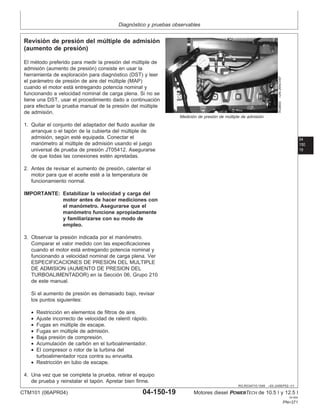 Diagnóstico y pruebas observables
04
150
19
RG,RG34710,1549 –63–24SEP02–1/1
Revisión de presión del múltiple de admisión
(aumento de presión)
RG8800
–UN–26NOV97
Medición de presión de múltiple de admisión
El método preferido para medir la presión del múltiple de
admisión (aumento de presión) consiste en usar la
herramienta de exploración para diagnóstico (DST) y leer
el parámetro de presión de aire del múltiple (MAP)
cuando el motor está entregando potencia nominal y
funcionando a velocidad nominal de carga plena. Si no se
tiene una DST, usar el procedimiento dado a continuación
para efectuar la prueba manual de la presión del múltiple
de admisión.
1. Quitar el conjunto del adaptador del fluido auxiliar de
arranque o el tapón de la cubierta del múltiple de
admisión, según esté equipada. Conectar el
manómetro al múltiple de admisión usando el juego
universal de prueba de presión JT05412. Asegurarse
de que todas las conexiones estén apretadas.
2. Antes de revisar el aumento de presión, calentar el
motor para que el aceite esté a la temperatura de
funcionamiento normal.
IMPORTANTE: Estabilizar la velocidad y carga del
motor antes de hacer mediciones con
el manómetro. Asegurarse que el
manómetro funcione apropiadamente
y familiarizarse con su modo de
empleo.
3. Observar la presión indicada por el manómetro.
Comparar el valor medido con las especificaciones
cuando el motor está entregando potencia nominal y
funcionando a velocidad nominal de carga plena. Ver
ESPECIFICACIONES DE PRESION DEL MULTIPLE
DE ADMISION (AUMENTO DE PRESION DEL
TURBOALIMENTADOR) en la Sección 06, Grupo 210
de este manual.
Si el aumento de presión es demasiado bajo, revisar
los puntos siguientes:
• Restricción en elementos de filtros de aire.
• Ajuste incorrecto de velocidad de ralentı́ rápido.
• Fugas en múltiple de escape.
• Fugas en múltiple de admisión.
• Baja presión de compresión.
• Acumulación de carbón en el turboalimentador.
• El compresor o rotor de la turbina del
turboalimentador roza contra su envuelta.
• Restricción en tubo de escape.
4. Una vez que se completa la prueba, retirar el equipo
de prueba y reinstalar el tapón. Apretar bien firme.
CTM101 (06APR04) 04-150-19 Motores diesel POWERTECH de 10.5 l y 12.5 l
041904
PN=371
 