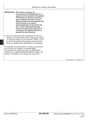 Diagnóstico y pruebas observables
04
150
24
DPSG,RG40854,357 –63–06NOV00–2/2
IMPORTANTE: NO insertar el pasador de
sincronización completamente en el
agujero de sincronización del cigüeñal
en el bloque de cilindros cuando se
gira el volante hasta que la ranura
doble del lóbulo de sincronización del
árbol de levas se encuentre
aproximadamente en la posición de
las 11 horas (vista desde la parte
trasera del motor) para evitar que el
contrapeso del cigüeñal deforme el
pasador de sincronización.
5. Mover el volante del motor ligeramente en uno otro
sentido con la herramienta de giro hasta poder instalar
un segundo pasador de sincronización JDG971 (C) en
la ranura del cigüeñal. Esto asegura que el árbol de
levas y el cigüeñal estén debidamente sincronizados.
Si el pasador de sincronización no entra en la ranura de
sincronización del cigüeñal, el cigüeñal DEBE
sincronizarse con el árbol de levas. Ver REVISION Y
AJUSTE DE LA SINCRONIZACION ENTRE ARBOL DE
LEVAS Y CIGÜEÑAL en la Sección 02, Grupo 050.
CTM101 (06APR04) 04-150-24 Motores diesel POWERTECH de 10.5 l y 12.5 l
041904
PN=376
 