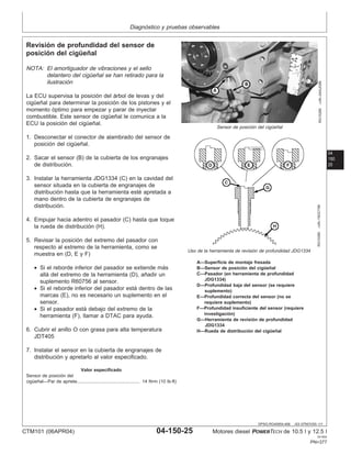 Diagnóstico y pruebas observables
04
150
25
DPSG,RG40854,466 –63–07NOV00–1/1
Revisión de profundidad del sensor de
posición del cigüeñal
RG10290
–UN–24AUG99
Sensor de posición del cigüeñal
RG10380
–UN–19OCT99
Uso de la herramienta de revisión de profundidad JDG1334
A—Superficie de montaje fresada
B—Sensor de posición del cigüeñal
C—Pasador (en herramienta de profundidad
JDG1334)
D—Profundidad baja del sensor (se requiere
suplemento)
E—Profundidad correcta del sensor (no se
requiere suplemento)
F—Profundidad insuficiente del sensor (requiere
investigación)
G—Herramienta de revisión de profundidad
JDG1334
H—Rueda de distribución del cigüeñal
NOTA: El amortiguador de vibraciones y el sello
delantero del cigüeñal se han retirado para la
ilustración
La ECU supervisa la posición del árbol de levas y del
cigüeñal para determinar la posición de los pistones y el
momento óptimo para empezar y parar de inyectar
combustible. Este sensor de cigüeñal le comunica a la
ECU la posición del cigüeñal.
1. Desconectar el conector de alambrado del sensor de
posición del cigüeñal.
2. Sacar el sensor (B) de la cubierta de los engranajes
de distribución.
3. Instalar la herramienta JDG1334 (C) en la cavidad del
sensor situada en la cubierta de engranajes de
distribución hasta que la herramienta esté apretada a
mano dentro de la cubierta de engranajes de
distribución.
4. Empujar hacia adentro el pasador (C) hasta que toque
la rueda de distribución (H).
5. Revisar la posición del extremo del pasador con
respecto al extremo de la herramienta, como se
muestra en (D, E y F)
• Si el reborde inferior del pasador se extiende más
allá del extremo de la herramienta (D), añadir un
suplemento R60756 al sensor.
• Si el reborde inferior del pasador está dentro de las
marcas (E), no es necesario un suplemento en el
sensor.
• Si el pasador está debajo del extremo de la
herramienta (F), llamar a DTAC para ayuda.
6. Cubrir el anillo O con grasa para alta temperatura
JDT405
7. Instalar el sensor en la cubierta de engranajes de
distribución y apretarlo al valor especificado.
Valor especificado
Sensor de posición del
cigüeñal—Par de apriete 14 N•m (10 lb-ft)
.................................................
CTM101 (06APR04) 04-150-25 Motores diesel POWERTECH de 10.5 l y 12.5 l
041904
PN=377
 