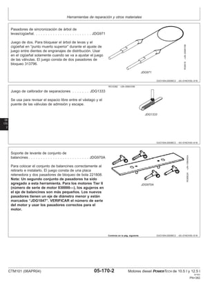 Herramientas de reparación y otros materiales
OUO1004,0000BC3 –63–01NOV00–3/16
RG8519
–UN–20MAY98
JDG971
Pasadores de sincronización de árbol de
levas/cigüeñal. . . . . . . . . . . . . . . . . . . . . . . . JDG971
Juego de dos. Para bloquear el árbol de levas y el
cigüeñal en “punto muerto superior” durante el ajuste de
juego entre dientes de engranajes de distribución. Usar
en el cigüeñal solamente cuando se va a ajustar el juego
de las válvulas. El juego consta de dos pasadores de
bloqueo 313796.
05
170
2
OUO1004,0000BC3 –63–01NOV00–4/16
RG10382 –UN–05NOV99
JDG1333
Juego de calibrador de separaciones . . . . . . . JDG1333
Se usa para revisar el espacio libre entre el vástago y el
puente de las válvulas de admisión y escape.
OUO1004,0000BC3 –63–01NOV00–5/16
RG8502A
–UN–10MAR04
JDG970A
Soporte de levante de conjunto de
balancines . . . . . . . . . . . . . . . . . . . . . . . . . JDG970A
Para colocar el conjunto de balancines correctamente al
retirarlo e instalarlo. El juego consta de una placa
retenedora y dos pasadores de bloqueo de bola 221808.
Nota: Un segundo conjunto de pasadores ha sido
agregado a esta herramienta. Para los motores Tier II
(número de serie de motor 030000—), los agujeros en
el eje de balancines son más pequeños. Los nuevos
pasadores tienen un eje de diámetro menor y están
marcados “JDG1847”. VERIFICAR el número de serie
del motor y usar los pasadores correctos para el
motor.
Continúa en la pág. siguiente
CTM101 (06APR04) 05-170-2 Motores diesel POWERTECH de 10.5 l y 12.5 l
041904
PN=382
 