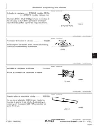 Herramientas de reparación y otros materiales
OUO1004,0000BC3 –63–01NOV00–6/16
RG6246 –UN–05DEC97
D17526CI/D17527CI
Indicador de cuadrante. . . . D17526CI (medidas EE.UU.,
in.) o D17527CI (medidas métricas, mm)
Usar con JDG451 ó KJD10123 para medir el embutido de
las válvulas y la altura de las camisas de cilindro con
respecto a la superficie superior del bloque de cilindros.
05
170
3
OUO1004,0000BC3 –63–01NOV00–7/16
RG8506 –UN–20MAY98
JDG982
Compresor de resortes de válvulas. . . . . . . . . . JDG982
Para comprimir los resortes de las válvulas de escape y
admisión durante el retiro y la instalación.
OUO1004,0000BC3 –63–01NOV00–8/16
RG5061 –UN–05DEC97
D01168AA
Probador de compresión de resortes. . . . . . . D01168AA
Probar la compresión de los resortes de válvula.
OUO1004,0000BC3 –63–01NOV00–9/16
RG5065 –UN–05DEC97
JDG164A
Impulsor piloto de asientos de válvula . . . . . . . JDG164A
Se usa con el adaptador JDG1166 para instalar los
insertos de asiento de las válvulas de admisión y de
escape y con el adaptador JDG1167 para instalar las
guı́as de válvula.
CTM101 (06APR04) 05-170-3 Motores diesel POWERTECH de 10.5 l y 12.5 l
041904
PN=383
Continúa en la pág. siguiente
 