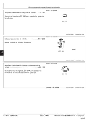 Herramientas de reparación y otros materiales
OUO1004,0000BC3 –63–01NOV00–10/16
RG5067 –UN–06APR89
JDG1167
Adaptador de instalación de guı́as de válvula . . JDG1167
Usar con el impulsor JDG164A para instalar las guı́as de
las válvulas.
05
170
4
OUO1004,0000BC3 –63–01NOV00–11/16
RG5071 –UN–05DEC97
JDE41296
Extractor de asientos de válvula. . . . . . . . . . .JDE41296
Retirar insertos de asientos de válvula.
OUO1004,0000BC3 –63–01NOV00–12/16
RG5066 –UN–23AUG88
JDG1166
Adaptador de instalación de insertos de asientos de
válvula . . . . . . . . . . . . . . . . . . . . . . . . . . . JDG1166
Usar con el impulsor piloto JDG164A para colocar los
insertos de las válvulas de admisión y escape.
Continúa en la pág. siguiente
CTM101 (06APR04) 05-170-4 Motores diesel POWERTECH de 10.5 l y 12.5 l
041904
PN=384
 