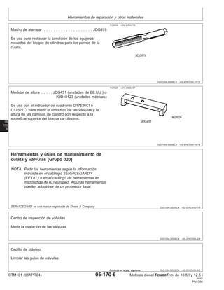 Herramientas de reparación y otros materiales
OUO1004,0000BC3 –63–01NOV00–15/16
RG8508 –UN–20MAY98
JDG978
Macho de aterrajar . . . . . . . . . . . . . . . . . . . . JDG978
Se usa para restaurar la condición de los agujeros
roscados del bloque de cilindros para los pernos de la
culata.
05
170
6
OUO1004,0000BC3 –63–01NOV00–16/16
RG7029 –UN–05DEC97
JDG451
Medidor de altura . . . . . JDG451 (unidades de EE.UU.) o
KJD10123 (unidades métricas)
Se usa con el indicador de cuadrante D17526CI o
D17527CI para medir el embutido de las válvulas y la
altura de las camisas de cilindro con respecto a la
superficie superior del bloque de cilindros.
OUO1004,0000BC4 –63–01NOV00–1/9
Herramientas y útiles de mantenimiento de
culata y válvulas (Grupo 020)
NOTA: Pedir las herramientas según la información
indicada en el catálogo SERVICEGARD
(EE.UU.) o en el catálogo de herramientas en
microfichas (MTC) europeo. Algunas herramientas
pueden adquirirse de un proveedor local.
SERVICEGARD es una marca registrada de Deere & Company
OUO1004,0000BC4 –63–01NOV00–2/9
Centro de inspección de válvulas
Medir la ovalación de las válvulas.
OUO1004,0000BC4 –63–01NOV00–3/9
Cepillo de plástico
Limpiar las guı́as de válvulas.
CTM101 (06APR04) 05-170-6 Motores diesel POWERTECH de 10.5 l y 12.5 l
041904
PN=386
Continúa en la pág. siguiente
 