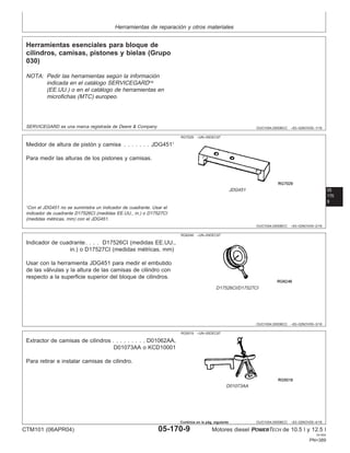 Herramientas de reparación y otros materiales
OUO1004,0000BCC –63–02NOV00–1/16
Herramientas esenciales para bloque de
cilindros, camisas, pistones y bielas (Grupo
030)
NOTA: Pedir las herramientas según la información
indicada en el catálogo SERVICEGARD
(EE.UU.) o en el catálogo de herramientas en
microfichas (MTC) europeo.
05
170
SERVICEGARD es una marca registrada de Deere & Company
9
OUO1004,0000BCC –63–02NOV00–2/16
RG7029 –UN–05DEC97
JDG451
Medidor de altura de pistón y camisa . . . . . . . JDG4511
Para medir las alturas de los pistones y camisas.
1
Con el JDG451 no se suministra un indicador de cuadrante. Usar el
indicador de cuadrante D17526CI (medidas EE.UU., in.) o D17527CI
(medidas métricas, mm) con el JDG451.
OUO1004,0000BCC –63–02NOV00–3/16
RG6246 –UN–05DEC97
D17526CI/D17527CI
Indicador de cuadrante. . . . D17526CI (medidas EE.UU.,
in.) o D17527CI (medidas métricas, mm)
Usar con la herramienta JDG451 para medir el embutido
de las válvulas y la altura de las camisas de cilindro con
respecto a la superficie superior del bloque de cilindros.
OUO1004,0000BCC –63–02NOV00–4/16
RG5019 –UN–05DEC97
D01073AA
Extractor de camisas de cilindros . . . . . . . . . D01062AA,
D01073AA o KCD10001
Para retirar e instalar camisas de cilindro.
CTM101 (06APR04) 05-170-9 Motores diesel POWERTECH de 10.5 l y 12.5 l
041904
PN=389
Continúa en la pág. siguiente
 