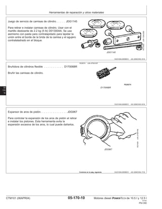 Herramientas de reparación y otros materiales
OUO1004,0000BCC –63–02NOV00–5/16
RG10280
–UN–13AUG99
JDG1145
Juego de servicio de camisas de cilindro . . . . . JDG1145
Para retirar e instalar camisas de cilindro. Usar con el
martillo deslizante de 2.2 kg (5 lb) D01300AA. Se usa
asimismo con pasta para contralapidado para lapidar la
unión entre el borde de la brida de la camisa y el agujero
contrataladrado en el bloque.
05
170
10
OUO1004,0000BCC –63–02NOV00–6/16
RG5074 –UN–07NOV97
D17006BR
Bruñidora de cilindros flexible . . . . . . . . . . . D17006BR
Bruñir las camisas de cilindro.
OUO1004,0000BCC –63–02NOV00–7/16
RG7406
–UN–21MAY98
JDG967
Expansor de aros de pistón. . . . . . . . . . . . . . . JDG967
Para controlar la expansión de los aros de pistón al retirar
e instalar los pistones. Esta herramienta evita la
expansión excesiva de los aros, lo cual puede dañarlos.
Continúa en la pág. siguiente
CTM101 (06APR04) 05-170-10 Motores diesel POWERTECH de 10.5 l y 12.5 l
041904
PN=390
 