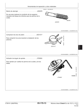 Herramientas de reparación y otros materiales
OUO1004,0000BCC –63–02NOV00–14/16
RG5100 –UN–05DEC97
JDG978
Macho de aterrajar . . . . . . . . . . . . . . . . . . . . JDG978
Se usa para restaurar la condición de los agujeros
roscados del bloque de cilindros para los pernos de la
culata.
05
170
13
OUO1004,0000BCC –63–02NOV00–15/16
RG8515
–UN–20MAY98
JDG1017
Compresor de aros de pistón. . . . . . . . . . . . . JDG1017
Para comprimir los aros durante la instalación de los
pistones.
OUO1004,0000BCC –63–02NOV00–16/16
RG5698
–UN–05DEC97
JT05993
Indicador de ángulo de apriete. . . . . . . . . . . . . JT05993
Para apretar por vueltas los pernos de la culata y de las
bielas.
CTM101 (06APR04) 05-170-13 Motores diesel POWERTECH de 10.5 l y 12.5 l
041904
PN=393
 