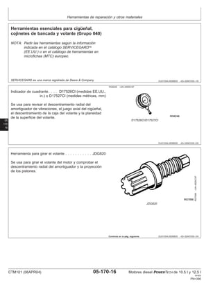 Herramientas de reparación y otros materiales
OUO1004,0000BD0 –63–02NOV00–1/9
Herramientas esenciales para cigüeñal,
cojinetes de bancada y volante (Grupo 040)
NOTA: Pedir las herramientas según la información
indicada en el catálogo SERVICEGARD
(EE.UU.) o en el catálogo de herramientas en
microfichas (MTC) europeo.
SERVICEGARD es una marca registrada de Deere & Company
05
170
16
OUO1004,0000BD0 –63–02NOV00–2/9
RG6246 –UN–05DEC97
D17526CI/D17527CI
Indicador de cuadrante. . . . D17526CI (medidas EE.UU.,
in.) o D17527CI (medidas métricas, mm)
Se usa para revisar el descentramiento radial del
amortiguador de vibraciones, el juego axial del cigüeñal,
el descentramiento de la caja del volante y la planeidad
de la superficie del volante.
OUO1004,0000BD0 –63–02NOV00–3/9
RG7056
–UN–05DEC97
JDG820
Herramienta para girar el volante . . . . . . . . . . . JDG820
Se usa para girar el volante del motor y comprobar el
descentramiento radial del amortiguador y la proyección
de los pistones.
Continúa en la pág. siguiente
CTM101 (06APR04) 05-170-16 Motores diesel POWERTECH de 10.5 l y 12.5 l
041904
PN=396
 